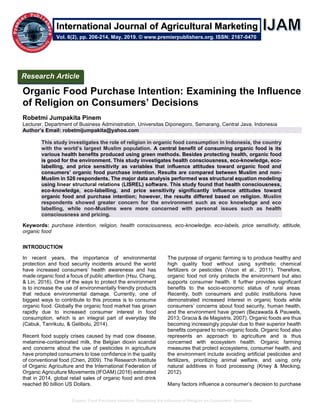 Organic Food Purchase Intention: Examining the Influence of Religion on Consumers’ Decisions
Organic Food Purchase Intention: Examining the Influence
of Religion on Consumers’ Decisions
Robetmi Jumpakita Pinem
Lecturer, Department of Business Administration, Universitas Diponegoro, Semarang, Central Java, Indonesia
Author’s Email: robetmijumpakita@yahoo.com
This study investigates the role of religion in organic food consumption in Indonesia, the country
with the world’s largest Muslim population. A central benefit of consuming organic food is its
various health benefits produced using green methods. Besides protecting health, organic food
is good for the environment. This study investigates health consciousness, eco-knowledge, eco-
labelling, and price sensitivity as variables that influence attitudes toward organic food and
consumers’ organic food purchase intention. Results are compared between Muslim and non-
Muslim in 526 respondents. The major data analysis performed was structural equation modeling
using linear structural relations (LISREL) software. This study found that health consciousness,
eco-knowledge, eco-labelling, and price sensitivity significantly influence attitudes toward
organic food and purchase intention; however, the results differed based on religion. Muslim
respondents showed greater concern for the environment such as eco knowledge and eco
labelling, while non-Muslims were more concerned with personal issues such as health
consciousness and pricing.
Keywords: purchase intention, religion, health consciousness, eco-knowledge, eco-labels, price sensitivity, attitude,
organic food
INTRODUCTION
In recent years, the importance of environmental
protection and food security incidents around the world
have increased consumers’ health awareness and has
made organic food a focus of public attention (Hsu, Chang,
& Lin, 2016). One of the ways to protect the environment
is to increase the use of environmentally friendly products
that reduce environmental damage. Currently, one of
biggest ways to contribute to this process is to consume
organic food. Globally the organic food market has grown
rapidly due to increased consumer interest in food
consumption, which is an integral part of everyday life
(Cabuk, Tanrikulu, & Gelibolu, 2014).
Recent food supply crises caused by mad cow disease,
melamine-contaminated milk, the Belgian dioxin scandal
and concerns about the use of pesticides in agriculture
have prompted consumers to lose confidence in the quality
of conventional food (Chen, 2009). The Research Institute
of Organic Agriculture and the International Federation of
Organic Agriculture Movements (IFOAM) (2016) estimated
that in 2014, global retail sales of organic food and drink
reached 80 billion US Dollars.
The purpose of organic farming is to produce healthy and
high quality food without using synthetic chemical
fertilizers or pesticides (Voon et al., 2011). Therefore,
organic food not only protects the environment but also
supports consumer health. It further provides significant
benefits to the socio-economic status of rural areas.
Recently, both consumers and public institutions have
demonstrated increased interest in organic foods while
consumers’ concerns about food security, human health,
and the environment have grown (Bezawada & Pauwels,
2013; Gracia & de Magistris, 2007). Organic foods are thus
becoming increasingly popular due to their superior health
benefits compared to non-organic foods. Organic food also
represents an approach to agriculture and is thus
concerned with ecosystem health. Organic farming
measures that protect ecosystems, consumer health, and
the environment include avoiding artificial pesticides and
fertilizers, prioritizing animal welfare, and using only
natural additives in food processing (Kriwy & Mecking,
2012).
Many factors influence a consumer’s decision to purchase
Research Article
Vol. 6(2), pp. 206-214, May, 2019. © www.premierpublishers.org. ISSN: 2167-0470
International Journal of Agricultural Marketing
 