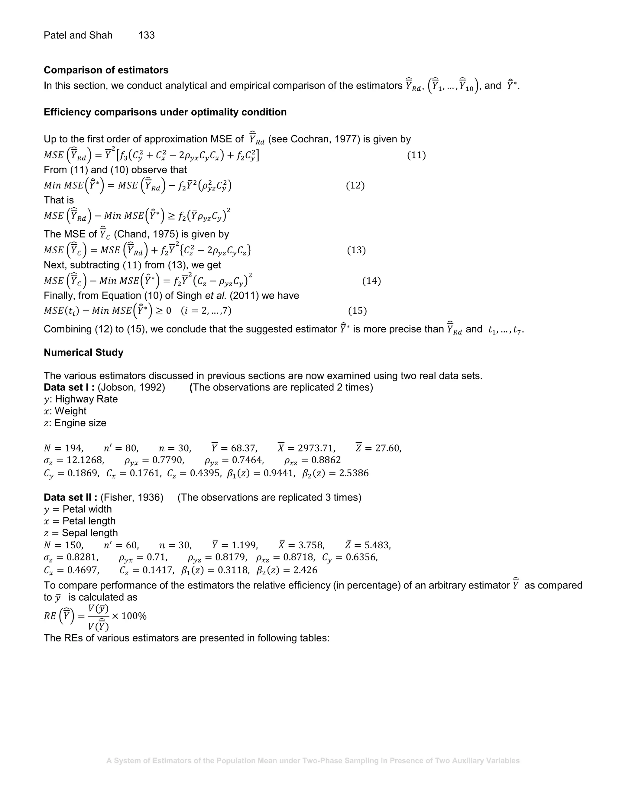 A System of Estimators of the Population Mean under Two-Phase Sampling in Presence of Two Auxiliary Variables
Patel and Shah 133
Comparison of estimators
In this section, we conduct analytical and empirical comparison of the estimators 𝑌̂
𝑅𝑑, (𝑌̂
1, … , 𝑌̂
10), and 𝑌̅̂∗
.
Efficiency comparisons under optimality condition
Up to the first order of approximation MSE of 𝑌̂
𝑅𝑑 (see Cochran, 1977) is given by
𝑀𝑆𝐸 (𝑌̂
𝑅𝑑) = 𝑌
2
[𝑓3(𝐶 𝑦
2
+ 𝐶 𝑥
2
− 2𝜌 𝑦𝑥 𝐶 𝑦 𝐶 𝑥) + 𝑓2 𝐶 𝑦
2
] (11)
From (11) and (10) observe that
𝑀𝑖𝑛 𝑀𝑆𝐸(𝑌̅̂∗
) = 𝑀𝑆𝐸 (𝑌̂
𝑅𝑑) − 𝑓2 𝑌̅2
(𝜌 𝑦𝑧
2
𝐶 𝑦
2
) (12)
That is
𝑀𝑆𝐸 (𝑌̂
𝑅𝑑) − 𝑀𝑖𝑛 𝑀𝑆𝐸(𝑌̅̂∗
) ≥ 𝑓2(𝑌̅ 𝜌 𝑦𝑧 𝐶 𝑦)
2
The MSE of 𝑌̂
𝐶 (Chand, 1975) is given by
𝑀𝑆𝐸 (𝑌̂
𝐶) = 𝑀𝑆𝐸 (𝑌̂
𝑅𝑑) + 𝑓2 𝑌
2
{𝐶𝑧
2
− 2𝜌 𝑦𝑧 𝐶 𝑦 𝐶𝑧} (13)
Next, subtracting (11) from (13), we get
𝑀𝑆𝐸 (𝑌̂
𝐶) − 𝑀𝑖𝑛 𝑀𝑆𝐸(𝑌̅̂∗
) = 𝑓2 𝑌
2
(𝐶𝑧 − 𝜌 𝑦𝑧 𝐶 𝑦)
2
(14)
Finally, from Equation (10) of Singh et al. (2011) we have
𝑀𝑆𝐸(𝑡𝑖) − 𝑀𝑖𝑛 𝑀𝑆𝐸(𝑌̅̂∗
) ≥ 0 (𝑖 = 2, … ,7) (15)
Combining (12) to (15), we conclude that the suggested estimator 𝑌̅̂∗
is more precise than 𝑌̂
𝑅𝑑 and 𝑡1, … , 𝑡7.
Numerical Study
The various estimators discussed in previous sections are now examined using two real data sets.
Data set I : (Jobson, 1992) (The observations are replicated 2 times)
𝑦: Highway Rate
𝑥: Weight
𝑧: Engine size
𝑁 = 194, 𝑛′ = 80, 𝑛 = 30, 𝑌 = 68.37, 𝑋 = 2973.71, 𝑍 = 27.60,
𝜎𝑧 = 12.1268, 𝜌 𝑦𝑥 = 0.7790, 𝜌 𝑦𝑧 = 0.7464, 𝜌 𝑥𝑧 = 0.8862
𝐶 𝑦 = 0.1869, 𝐶 𝑥 = 0.1761, 𝐶𝑧 = 0.4395, 𝛽1(𝑧) = 0.9441, 𝛽2(𝑧) = 2.5386
Data set II : (Fisher, 1936) (The observations are replicated 3 times)
𝑦 = Petal width
𝑥 = Petal length
𝑧 = Sepal length
𝑁 = 150, 𝑛′
= 60, 𝑛 = 30, 𝑌̅ = 1.199, 𝑋̅ = 3.758, 𝑍̅ = 5.483,
𝜎𝑧 = 0.8281, 𝜌 𝑦𝑥 = 0.71, 𝜌 𝑦𝑧 = 0.8179, 𝜌 𝑥𝑧 = 0.8718, 𝐶 𝑦 = 0.6356,
𝐶 𝑥 = 0.4697, 𝐶𝑧 = 0.1417, 𝛽1(𝑧) = 0.3118, 𝛽2(𝑧) = 2.426
To compare performance of the estimators the relative efficiency (in percentage) of an arbitrary estimator 𝑌̂ as compared
to 𝑦̅ is calculated as
𝑅𝐸 (𝑌̂) =
𝑉(𝑦̅)
𝑉(𝑌̂)
× 100%
The REs of various estimators are presented in following tables:
 