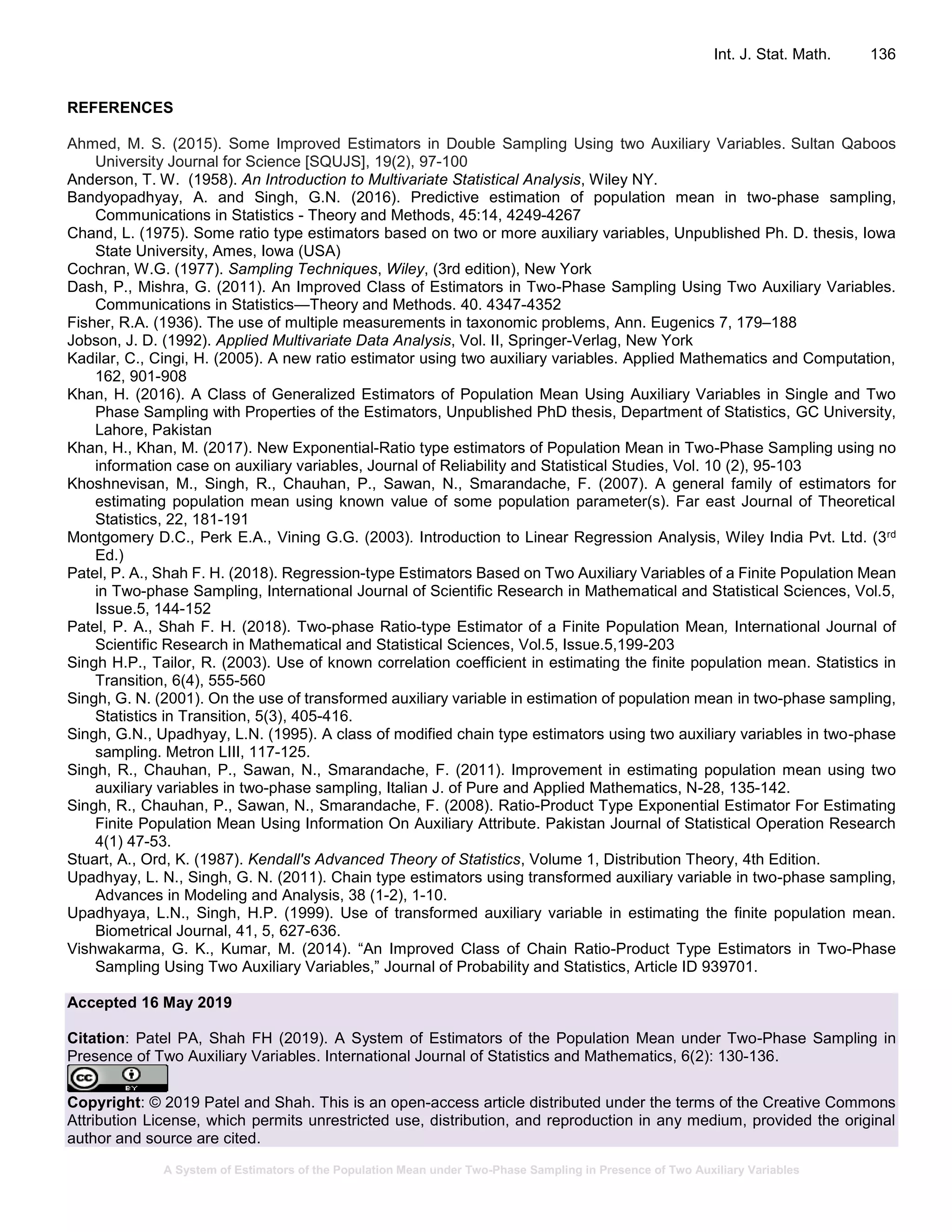 A System of Estimators of the Population Mean under Two-Phase Sampling in Presence of Two Auxiliary Variables
Int. J. Stat. Math. 136
REFERENCES
Ahmed, M. S. (2015). Some Improved Estimators in Double Sampling Using two Auxiliary Variables. Sultan Qaboos
University Journal for Science [SQUJS], 19(2), 97-100
Anderson, T. W. (1958). An Introduction to Multivariate Statistical Analysis, Wiley NY.
Bandyopadhyay, A. and Singh, G.N. (2016). Predictive estimation of population mean in two-phase sampling,
Communications in Statistics - Theory and Methods, 45:14, 4249-4267
Chand, L. (1975). Some ratio type estimators based on two or more auxiliary variables, Unpublished Ph. D. thesis, Iowa
State University, Ames, Iowa (USA)
Cochran, W.G. (1977). Sampling Techniques, Wiley, (3rd edition), New York
Dash, P., Mishra, G. (2011). An Improved Class of Estimators in Two-Phase Sampling Using Two Auxiliary Variables.
Communications in Statistics—Theory and Methods. 40. 4347-4352
Fisher, R.A. (1936). The use of multiple measurements in taxonomic problems, Ann. Eugenics 7, 179–188
Jobson, J. D. (1992). Applied Multivariate Data Analysis, Vol. II, Springer-Verlag, New York
Kadilar, C., Cingi, H. (2005). A new ratio estimator using two auxiliary variables. Applied Mathematics and Computation,
162, 901-908
Khan, H. (2016). A Class of Generalized Estimators of Population Mean Using Auxiliary Variables in Single and Two
Phase Sampling with Properties of the Estimators, Unpublished PhD thesis, Department of Statistics, GC University,
Lahore, Pakistan
Khan, H., Khan, M. (2017). New Exponential-Ratio type estimators of Population Mean in Two-Phase Sampling using no
information case on auxiliary variables, Journal of Reliability and Statistical Studies, Vol. 10 (2), 95-103
Khoshnevisan, M., Singh, R., Chauhan, P., Sawan, N., Smarandache, F. (2007). A general family of estimators for
estimating population mean using known value of some population parameter(s). Far east Journal of Theoretical
Statistics, 22, 181-191
Montgomery D.C., Perk E.A., Vining G.G. (2003). Introduction to Linear Regression Analysis, Wiley India Pvt. Ltd. (3rd
Ed.)
Patel, P. A., Shah F. H. (2018). Regression-type Estimators Based on Two Auxiliary Variables of a Finite Population Mean
in Two-phase Sampling, International Journal of Scientific Research in Mathematical and Statistical Sciences, Vol.5,
Issue.5, 144-152
Patel, P. A., Shah F. H. (2018). Two-phase Ratio-type Estimator of a Finite Population Mean, International Journal of
Scientific Research in Mathematical and Statistical Sciences, Vol.5, Issue.5,199-203
Singh H.P., Tailor, R. (2003). Use of known correlation coefficient in estimating the finite population mean. Statistics in
Transition, 6(4), 555-560
Singh, G. N. (2001). On the use of transformed auxiliary variable in estimation of population mean in two-phase sampling,
Statistics in Transition, 5(3), 405-416.
Singh, G.N., Upadhyay, L.N. (1995). A class of modified chain type estimators using two auxiliary variables in two-phase
sampling. Metron LIII, 117-125.
Singh, R., Chauhan, P., Sawan, N., Smarandache, F. (2011). Improvement in estimating population mean using two
auxiliary variables in two-phase sampling, Italian J. of Pure and Applied Mathematics, N-28, 135-142.
Singh, R., Chauhan, P., Sawan, N., Smarandache, F. (2008). Ratio-Product Type Exponential Estimator For Estimating
Finite Population Mean Using Information On Auxiliary Attribute. Pakistan Journal of Statistical Operation Research
4(1) 47-53.
Stuart, A., Ord, K. (1987). Kendall's Advanced Theory of Statistics, Volume 1, Distribution Theory, 4th Edition.
Upadhyay, L. N., Singh, G. N. (2011). Chain type estimators using transformed auxiliary variable in two-phase sampling,
Advances in Modeling and Analysis, 38 (1-2), 1-10.
Upadhyaya, L.N., Singh, H.P. (1999). Use of transformed auxiliary variable in estimating the finite population mean.
Biometrical Journal, 41, 5, 627-636.
Vishwakarma, G. K., Kumar, M. (2014). “An Improved Class of Chain Ratio-Product Type Estimators in Two-Phase
Sampling Using Two Auxiliary Variables,” Journal of Probability and Statistics, Article ID 939701.
Accepted 16 May 2019
Citation: Patel PA, Shah FH (2019). A System of Estimators of the Population Mean under Two-Phase Sampling in
Presence of Two Auxiliary Variables. International Journal of Statistics and Mathematics, 6(2): 130-136.
Copyright: © 2019 Patel and Shah. This is an open-access article distributed under the terms of the Creative Commons
Attribution License, which permits unrestricted use, distribution, and reproduction in any medium, provided the original
author and source are cited.
 