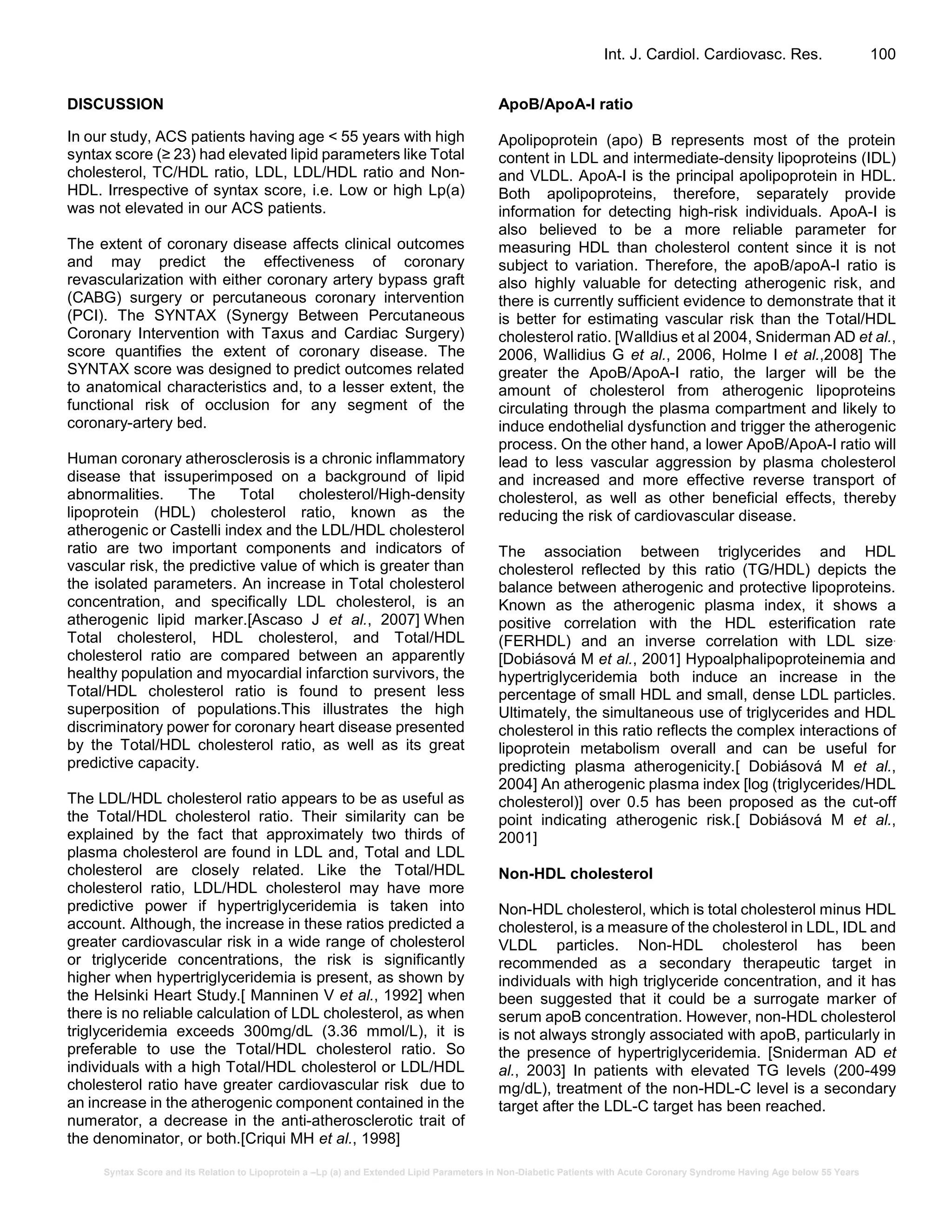 Syntax Score and its Relation to Lipoprotein a –Lp (a) and Extended Lipid Parameters in Non-Diabetic Patients with Acute Coronary Syndrome Having Age below 55 Years
Int. J. Cardiol. Cardiovasc. Res. 100
DISCUSSION
In our study, ACS patients having age < 55 years with high
syntax score (≥ 23) had elevated lipid parameters like Total
cholesterol, TC/HDL ratio, LDL, LDL/HDL ratio and Non-
HDL. Irrespective of syntax score, i.e. Low or high Lp(a)
was not elevated in our ACS patients.
The extent of coronary disease affects clinical outcomes
and may predict the effectiveness of coronary
revascularization with either coronary artery bypass graft
(CABG) surgery or percutaneous coronary intervention
(PCI). The SYNTAX (Synergy Between Percutaneous
Coronary Intervention with Taxus and Cardiac Surgery)
score quantifies the extent of coronary disease. The
SYNTAX score was designed to predict outcomes related
to anatomical characteristics and, to a lesser extent, the
functional risk of occlusion for any segment of the
coronary-artery bed.
Human coronary atherosclerosis is a chronic inflammatory
disease that issuperimposed on a background of lipid
abnormalities. The Total cholesterol/High-density
lipoprotein (HDL) cholesterol ratio, known as the
atherogenic or Castelli index and the LDL/HDL cholesterol
ratio are two important components and indicators of
vascular risk, the predictive value of which is greater than
the isolated parameters. An increase in Total cholesterol
concentration, and specifically LDL cholesterol, is an
atherogenic lipid marker.[Ascaso J et al., 2007] When
Total cholesterol, HDL cholesterol, and Total/HDL
cholesterol ratio are compared between an apparently
healthy population and myocardial infarction survivors, the
Total/HDL cholesterol ratio is found to present less
superposition of populations.This illustrates the high
discriminatory power for coronary heart disease presented
by the Total/HDL cholesterol ratio, as well as its great
predictive capacity.
The LDL/HDL cholesterol ratio appears to be as useful as
the Total/HDL cholesterol ratio. Their similarity can be
explained by the fact that approximately two thirds of
plasma cholesterol are found in LDL and, Total and LDL
cholesterol are closely related. Like the Total/HDL
cholesterol ratio, LDL/HDL cholesterol may have more
predictive power if hypertriglyceridemia is taken into
account. Although, the increase in these ratios predicted a
greater cardiovascular risk in a wide range of cholesterol
or triglyceride concentrations, the risk is significantly
higher when hypertriglyceridemia is present, as shown by
the Helsinki Heart Study.[ Manninen V et al., 1992] when
there is no reliable calculation of LDL cholesterol, as when
triglyceridemia exceeds 300mg/dL (3.36 mmol/L), it is
preferable to use the Total/HDL cholesterol ratio. So
individuals with a high Total/HDL cholesterol or LDL/HDL
cholesterol ratio have greater cardiovascular risk due to
an increase in the atherogenic component contained in the
numerator, a decrease in the anti-atherosclerotic trait of
the denominator, or both.[Criqui MH et al., 1998]
ApoB/ApoA-I ratio
Apolipoprotein (apo) B represents most of the protein
content in LDL and intermediate-density lipoproteins (IDL)
and VLDL. ApoA-I is the principal apolipoprotein in HDL.
Both apolipoproteins, therefore, separately provide
information for detecting high-risk individuals. ApoA-I is
also believed to be a more reliable parameter for
measuring HDL than cholesterol content since it is not
subject to variation. Therefore, the apoB/apoA-I ratio is
also highly valuable for detecting atherogenic risk, and
there is currently sufficient evidence to demonstrate that it
is better for estimating vascular risk than the Total/HDL
cholesterol ratio. [Walldius et al 2004, Sniderman AD et al.,
2006, Wallidius G et al., 2006, Holme I et al.,2008] The
greater the ApoB/ApoA-I ratio, the larger will be the
amount of cholesterol from atherogenic lipoproteins
circulating through the plasma compartment and likely to
induce endothelial dysfunction and trigger the atherogenic
process. On the other hand, a lower ApoB/ApoA-I ratio will
lead to less vascular aggression by plasma cholesterol
and increased and more effective reverse transport of
cholesterol, as well as other beneficial effects, thereby
reducing the risk of cardiovascular disease.
The association between triglycerides and HDL
cholesterol reflected by this ratio (TG/HDL) depicts the
balance between atherogenic and protective lipoproteins.
Known as the atherogenic plasma index, it shows a
positive correlation with the HDL esterification rate
(FERHDL) and an inverse correlation with LDL size.
[Dobiásová M et al., 2001] Hypoalphalipoproteinemia and
hypertriglyceridemia both induce an increase in the
percentage of small HDL and small, dense LDL particles.
Ultimately, the simultaneous use of triglycerides and HDL
cholesterol in this ratio reflects the complex interactions of
lipoprotein metabolism overall and can be useful for
predicting plasma atherogenicity.[ Dobiásová M et al.,
2004] An atherogenic plasma index [log (triglycerides/HDL
cholesterol)] over 0.5 has been proposed as the cut-off
point indicating atherogenic risk.[ Dobiásová M et al.,
2001]
Non-HDL cholesterol
Non-HDL cholesterol, which is total cholesterol minus HDL
cholesterol, is a measure of the cholesterol in LDL, IDL and
VLDL particles. Non-HDL cholesterol has been
recommended as a secondary therapeutic target in
individuals with high triglyceride concentration, and it has
been suggested that it could be a surrogate marker of
serum apoB concentration. However, non-HDL cholesterol
is not always strongly associated with apoB, particularly in
the presence of hypertriglyceridemia. [Sniderman AD et
al., 2003] In patients with elevated TG levels (200-499
mg/dL), treatment of the non-HDL-C level is a secondary
target after the LDL-C target has been reached.
 