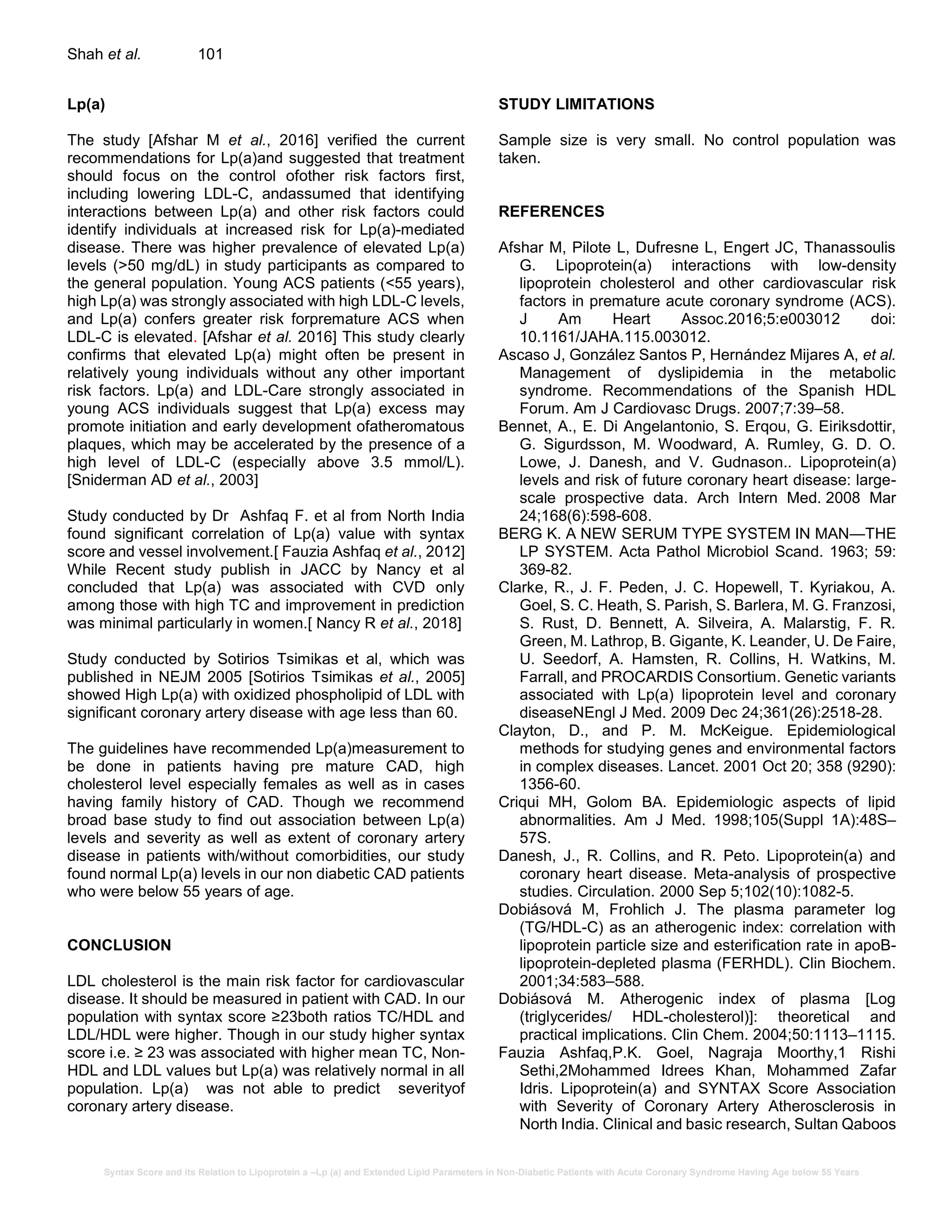 Syntax Score and its Relation to Lipoprotein a –Lp (a) and Extended Lipid Parameters in Non-Diabetic Patients with Acute Coronary Syndrome Having Age below 55 Years
Shah et al. 101
Lp(a)
The study [Afshar M et al., 2016] verified the current
recommendations for Lp(a)and suggested that treatment
should focus on the control ofother risk factors first,
including lowering LDL-C, andassumed that identifying
interactions between Lp(a) and other risk factors could
identify individuals at increased risk for Lp(a)-mediated
disease. There was higher prevalence of elevated Lp(a)
levels (>50 mg/dL) in study participants as compared to
the general population. Young ACS patients (<55 years),
high Lp(a) was strongly associated with high LDL-C levels,
and Lp(a) confers greater risk forpremature ACS when
LDL-C is elevated. [Afshar et al. 2016] This study clearly
confirms that elevated Lp(a) might often be present in
relatively young individuals without any other important
risk factors. Lp(a) and LDL-Care strongly associated in
young ACS individuals suggest that Lp(a) excess may
promote initiation and early development ofatheromatous
plaques, which may be accelerated by the presence of a
high level of LDL-C (especially above 3.5 mmol/L).
[Sniderman AD et al., 2003]
Study conducted by Dr Ashfaq F. et al from North India
found significant correlation of Lp(a) value with syntax
score and vessel involvement.[ Fauzia Ashfaq et al., 2012]
While Recent study publish in JACC by Nancy et al
concluded that Lp(a) was associated with CVD only
among those with high TC and improvement in prediction
was minimal particularly in women.[ Nancy R et al., 2018]
Study conducted by Sotirios Tsimikas et al, which was
published in NEJM 2005 [Sotirios Tsimikas et al., 2005]
showed High Lp(a) with oxidized phospholipid of LDL with
significant coronary artery disease with age less than 60.
The guidelines have recommended Lp(a)measurement to
be done in patients having pre mature CAD, high
cholesterol level especially females as well as in cases
having family history of CAD. Though we recommend
broad base study to find out association between Lp(a)
levels and severity as well as extent of coronary artery
disease in patients with/without comorbidities, our study
found normal Lp(a) levels in our non diabetic CAD patients
who were below 55 years of age.
CONCLUSION
LDL cholesterol is the main risk factor for cardiovascular
disease. It should be measured in patient with CAD. In our
population with syntax score ≥23both ratios TC/HDL and
LDL/HDL were higher. Though in our study higher syntax
score i.e. ≥ 23 was associated with higher mean TC, Non-
HDL and LDL values but Lp(a) was relatively normal in all
population. Lp(a) was not able to predict severityof
coronary artery disease.
STUDY LIMITATIONS
Sample size is very small. No control population was
taken.
REFERENCES
Afshar M, Pilote L, Dufresne L, Engert JC, Thanassoulis
G. Lipoprotein(a) interactions with low-density
lipoprotein cholesterol and other cardiovascular risk
factors in premature acute coronary syndrome (ACS).
J Am Heart Assoc.2016;5:e003012 doi:
10.1161/JAHA.115.003012.
Ascaso J, González Santos P, Hernández Mijares A, et al.
Management of dyslipidemia in the metabolic
syndrome. Recommendations of the Spanish HDL
Forum. Am J Cardiovasc Drugs. 2007;7:39–58.
Bennet, A., E. Di Angelantonio, S. Erqou, G. Eiriksdottir,
G. Sigurdsson, M. Woodward, A. Rumley, G. D. O.
Lowe, J. Danesh, and V. Gudnason.. Lipoprotein(a)
levels and risk of future coronary heart disease: large-
scale prospective data. Arch Intern Med. 2008 Mar
24;168(6):598-608.
BERG K. A NEW SERUM TYPE SYSTEM IN MAN—THE
LP SYSTEM. Acta Pathol Microbiol Scand. 1963; 59:
369-82.
Clarke, R., J. F. Peden, J. C. Hopewell, T. Kyriakou, A.
Goel, S. C. Heath, S. Parish, S. Barlera, M. G. Franzosi,
S. Rust, D. Bennett, A. Silveira, A. Malarstig, F. R.
Green, M. Lathrop, B. Gigante, K. Leander, U. De Faire,
U. Seedorf, A. Hamsten, R. Collins, H. Watkins, M.
Farrall, and PROCARDIS Consortium. Genetic variants
associated with Lp(a) lipoprotein level and coronary
diseaseNEngl J Med. 2009 Dec 24;361(26):2518-28.
Clayton, D., and P. M. McKeigue. Epidemiological
methods for studying genes and environmental factors
in complex diseases. Lancet. 2001 Oct 20; 358 (9290):
1356-60.
Criqui MH, Golom BA. Epidemiologic aspects of lipid
abnormalities. Am J Med. 1998;105(Suppl 1A):48S–
57S.
Danesh, J., R. Collins, and R. Peto. Lipoprotein(a) and
coronary heart disease. Meta-analysis of prospective
studies. Circulation. 2000 Sep 5;102(10):1082-5.
Dobiásová M, Frohlich J. The plasma parameter log
(TG/HDL-C) as an atherogenic index: correlation with
lipoprotein particle size and esterification rate in apoB-
lipoprotein-depleted plasma (FERHDL). Clin Biochem.
2001;34:583–588.
Dobiásová M. Atherogenic index of plasma [Log
(triglycerides/ HDL-cholesterol)]: theoretical and
practical implications. Clin Chem. 2004;50:1113–1115.
Fauzia Ashfaq,P.K. Goel, Nagraja Moorthy,1 Rishi
Sethi,2Mohammed Idrees Khan, Mohammed Zafar
Idris. Lipoprotein(a) and SYNTAX Score Association
with Severity of Coronary Artery Atherosclerosis in
North India. Clinical and basic research, Sultan Qaboos
 