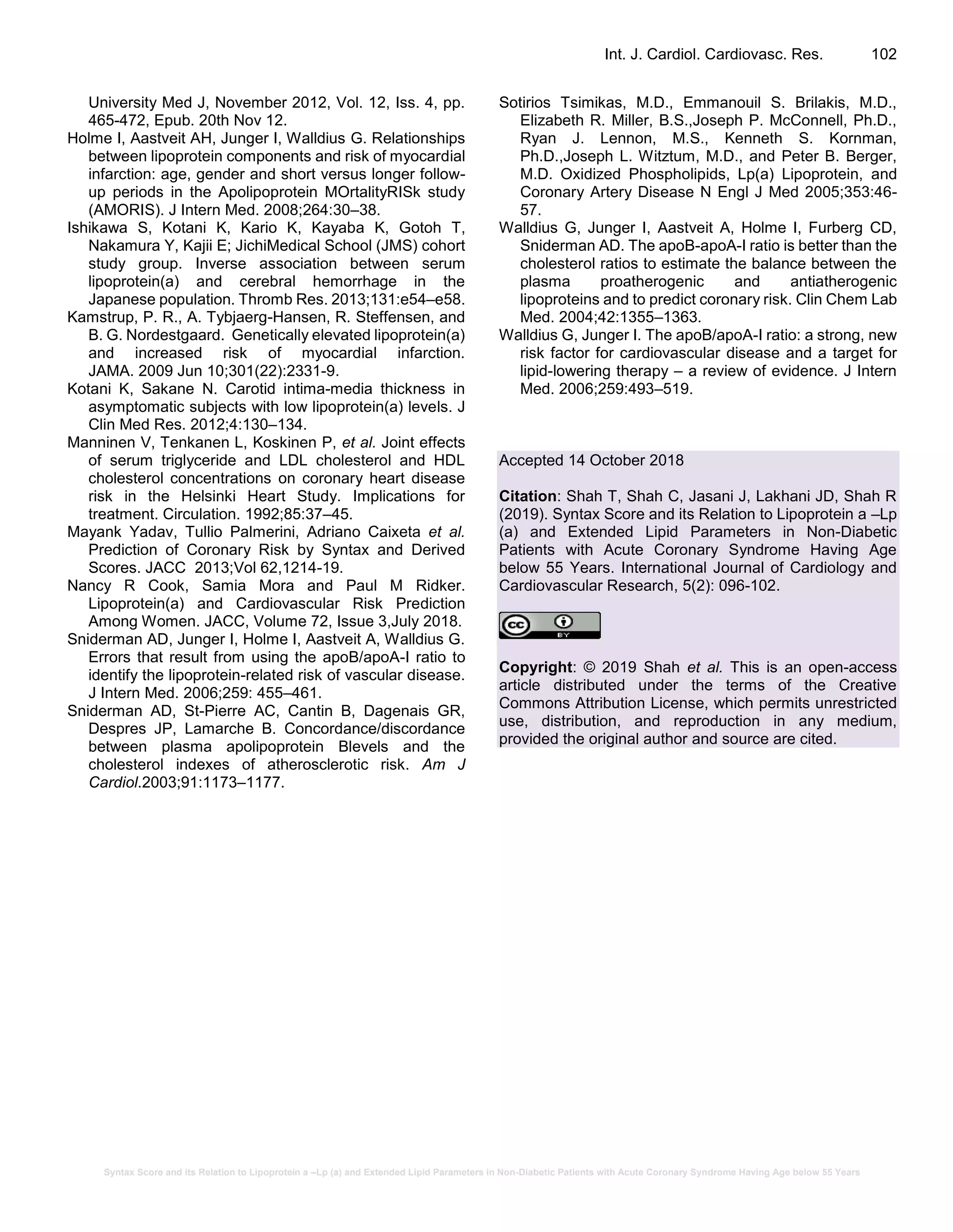 Syntax Score and its Relation to Lipoprotein a –Lp (a) and Extended Lipid Parameters in Non-Diabetic Patients with Acute Coronary Syndrome Having Age below 55 Years
Int. J. Cardiol. Cardiovasc. Res. 102
University Med J, November 2012, Vol. 12, Iss. 4, pp.
465-472, Epub. 20th Nov 12.
Holme I, Aastveit AH, Junger I, Walldius G. Relationships
between lipoprotein components and risk of myocardial
infarction: age, gender and short versus longer follow-
up periods in the Apolipoprotein MOrtalityRISk study
(AMORIS). J Intern Med. 2008;264:30–38.
Ishikawa S, Kotani K, Kario K, Kayaba K, Gotoh T,
Nakamura Y, Kajii E; JichiMedical School (JMS) cohort
study group. Inverse association between serum
lipoprotein(a) and cerebral hemorrhage in the
Japanese population. Thromb Res. 2013;131:e54–e58.
Kamstrup, P. R., A. Tybjaerg-Hansen, R. Steffensen, and
B. G. Nordestgaard. Genetically elevated lipoprotein(a)
and increased risk of myocardial infarction.
JAMA. 2009 Jun 10;301(22):2331-9.
Kotani K, Sakane N. Carotid intima-media thickness in
asymptomatic subjects with low lipoprotein(a) levels. J
Clin Med Res. 2012;4:130–134.
Manninen V, Tenkanen L, Koskinen P, et al. Joint effects
of serum triglyceride and LDL cholesterol and HDL
cholesterol concentrations on coronary heart disease
risk in the Helsinki Heart Study. Implications for
treatment. Circulation. 1992;85:37–45.
Mayank Yadav, Tullio Palmerini, Adriano Caixeta et al.
Prediction of Coronary Risk by Syntax and Derived
Scores. JACC 2013;Vol 62,1214-19.
Nancy R Cook, Samia Mora and Paul M Ridker.
Lipoprotein(a) and Cardiovascular Risk Prediction
Among Women. JACC, Volume 72, Issue 3,July 2018.
Sniderman AD, Junger I, Holme I, Aastveit A, Walldius G.
Errors that result from using the apoB/apoA-I ratio to
identify the lipoprotein-related risk of vascular disease.
J Intern Med. 2006;259: 455–461.
Sniderman AD, St-Pierre AC, Cantin B, Dagenais GR,
Despres JP, Lamarche B. Concordance/discordance
between plasma apolipoprotein Blevels and the
cholesterol indexes of atherosclerotic risk. Am J
Cardiol.2003;91:1173–1177.
Sotirios Tsimikas, M.D., Emmanouil S. Brilakis, M.D.,
Elizabeth R. Miller, B.S.,Joseph P. McConnell, Ph.D.,
Ryan J. Lennon, M.S., Kenneth S. Kornman,
Ph.D.,Joseph L. Witztum, M.D., and Peter B. Berger,
M.D. Oxidized Phospholipids, Lp(a) Lipoprotein, and
Coronary Artery Disease N Engl J Med 2005;353:46-
57.
Walldius G, Junger I, Aastveit A, Holme I, Furberg CD,
Sniderman AD. The apoB-apoA-I ratio is better than the
cholesterol ratios to estimate the balance between the
plasma proatherogenic and antiatherogenic
lipoproteins and to predict coronary risk. Clin Chem Lab
Med. 2004;42:1355–1363.
Walldius G, Junger I. The apoB/apoA-I ratio: a strong, new
risk factor for cardiovascular disease and a target for
lipid-lowering therapy – a review of evidence. J Intern
Med. 2006;259:493–519.
Accepted 14 October 2018
Citation: Shah T, Shah C, Jasani J, Lakhani JD, Shah R
(2019). Syntax Score and its Relation to Lipoprotein a –Lp
(a) and Extended Lipid Parameters in Non-Diabetic
Patients with Acute Coronary Syndrome Having Age
below 55 Years. International Journal of Cardiology and
Cardiovascular Research, 5(2): 096-102.
Copyright: © 2019 Shah et al. This is an open-access
article distributed under the terms of the Creative
Commons Attribution License, which permits unrestricted
use, distribution, and reproduction in any medium,
provided the original author and source are cited.
 