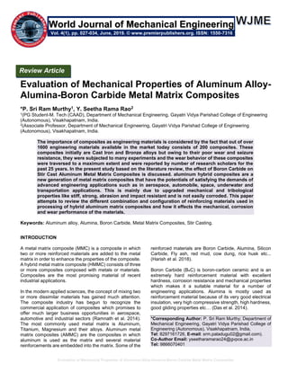 Evaluation of Mechanical Properties of Aluminum Alloy-Alumina-Boron Carbide Metal Matrix Composites
Evaluation of Mechanical Properties of Aluminum Alloy-
Alumina-Boron Carbide Metal Matrix Composites
*P. Sri Ram Murthy1, Y. Seetha Rama Rao2
1(PG Student-M. Tech (CAAD), Department of Mechanical Engineering, Gayatri Vidya Parishad College of Engineering
(Autonomous), Visakhapatnam, India.
2(Associate Professor, Department of Mechanical Engineering, Gayatri Vidya Parishad College of Engineering
(Autonomous), Visakhapatnam, India.
The importance of composites as engineering materials is considered by the fact that out of over
1600 engineering materials available in the market today consists of 200 composites. These
composites initially are Cast Iron and Bronze alloys but owing to their poor wear and seizure
resistance, they were subjected to many experiments and the wear behavior of these composites
were traversed to a maximum extent and were reported by number of research scholars for the
past 25 years. In the present study based on the literature review, the effect of Boron Carbide on
Stir Cast Aluminum Metal Matrix Composites is discussed. aluminum hybrid composites are a
new generation of metal matrix composites that have the potentials of satisfying the demands of
advanced engineering applications such as in aerospace, automobile, space, underwater and
transportation applications. This is mainly due to upgraded mechanical and tribological
properties like stiff, strong, abrasion and impact resistant and is not easily corroded. This paper
attempts to review the different combination and configuration of reinforcing materials used in
processing of hybrid aluminum matrix composites and how it effects the mechanical, corrosion
and wear performance of the materials.
Keywords: Aluminum alloy, Alumina, Boron Carbide, Metal Matrix Composites, Stir Casting.
INTRODUCTION
A metal matrix composite (MMC) is a composite in which
two or more reinforced materials are added to the metal
matrix in order to enhance the properties of the composite.
A hybrid metal matrix composite (HMMC) consists of three
or more composites composed with metals or materials.
Composites are the most promising material of recent
industrial applications.
In the modern applied sciences, the concept of mixing two
or more dissimilar materials has gained much attention.
The composite industry has begun to recognize the
commercial application of composites which promises to
offer much larger business opportunities in aerospace,
automotive and industrial sectors (Ramnath et al. 2014).
The most commonly used metal matrix is Aluminum,
Titanium, Magnesium and their alloys. Aluminum metal
matrix composites (AMMC) are the composites in which
aluminum is used as the matrix and several material
reinforcements are embedded into the matrix. Some of the
reinforced materials are Boron Carbide, Alumina, Silicon
Carbide, Fly ash, red mud, cow dung, rice husk etc...
(Harish et al. 2018).
Boron Carbide (B4C) is boron-carbon ceramic and is an
extremely hard reinforcement material with excellent
hardness, corrosion resistance and mechanical properties
which makes it a suitable material for a number of
engineering applications. Alumina is mostly used as
reinforcement material because of its very good electrical
insulation, very high compressive strength, high hardness,
good gliding properties etc… (Das et al. 2014).
*Corresponding Author: P. Sri Ram Murthy; Department of
Mechanical Engineering, Gayatri Vidya Parishad College of
Engineering (Autonomous), Visakhapatnam, India,
Tel: 8297161726, E-mail: srm.paladugu02@gmail.com).
Co-Author Email: yseetharamarao24@gvpce.ac.in
Tel: 9866070401
Review Article
Vol. 4(1), pp. 027-034, June, 2019. © www.premierpublishers.org. ISSN: 1550-7316
World Journal of Mechanical Engineering
 