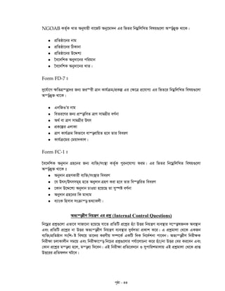 c„ôv - 44
NGOAB KZ©„K LvZ Abyhvqx ev‡RU Aby‡gv`b Gi wfZi wbgœwjwLZ welq¸‡jv Aš—©fy&³ _v‡K|
 cÖwZôv‡bi bvg
 cÖwZôv‡bi wVKvbv
 cÖwZôv‡bi D‡Ïk¨
 ‰e‡`wkK Aby`v‡bi cwigvb
 ‰e‡`wkK Aby`v‡bi LvZ|
Form FD-7 t
`y‡h©v‡M ¶wZMÖ¯—‡`i Rb¨ Ri“ix Îvb Kvh©µg/cÖKí Gi †¶‡Î cÖ‡hvM¨ Gi wfZ‡i wbgœwjwLZ welq¸‡jv
Aš—©fy³ _v‡K|
 GbwRIÕi bvg
 weZi‡Yi Rb¨ cÖ¯—vweZ ÎvY mvgMÖxi eY©bv
 A_© ev ÎvY mvgMÖxi Drm
 cÖK‡íi GjvKv
 ÎvY Kvh©µg wKfv‡e ev¯—evwqZ n‡e Zvi weeiY
 Kvh©µ‡gi †gqv`Kvj|
Form FC-1 t
‰e‡`wkK Aby`vb MÖn‡bi Rb¨ e¨w³/ms¯’v KZ©„K cyib‡hvM¨ dig| Gi wfZi wb‡gœwjwLZ welq¸‡jv
Aš—©fy³ _v‡K t
 Aby`vb MÖnYKvix e¨w³/ms¯’vi weeiY
 ‡h Drm/Drmmg~n n‡Z Aby`vb MÖnY Kiv n‡e Zvi we¯—vwiZ weeiY
 ‡Kvb D‡Ï‡k¨ Aby`vb PvIqv n‡q‡Q Zv my¯úó eY©bv
 Aby`vb MÖn‡bi wK gva¨g
 e¨vsK wnmve msµvš— Z_¨vejx|
Af¨š—ixY wbqš¿Y Gi cÖkœ (Internal Control Questions)
wb‡gœi cÖkœ¸‡jv Gfv‡e mvRv‡bv n‡q‡Q hv‡Z cÖwZwU cÖ‡kœi nu¨v DËi wbqš¿Y e¨e¯’vi m‡š—vlRbK Ae¯’vb
Ges cÖwZwU cÖ‡kœi bv DËi Af¨š—ixY wbqš¿Y e¨e¯’vi `ye©jZv cÖKvk K‡i| G cÖkœgvjv †_‡K GKRb
-e¨w³/cÖwZôvb mswk ó wel‡q Zv‡`i KiYxq m¤ú‡K© GKwU w`K wb‡`©kbv cv‡eb| Af¨š—ixY wbix¶K
wbix¶v PjvKvjxb mg‡q Ges wbix¶v‡š— wb‡Pi cÖkœ¸‡jvi ch©v‡jvPbv K‡i nu¨v/bv DËi †ei Ki‡eb Ges
†Kvb cÖ‡kœi gš—e¨ n‡j, gš—e¨ w`‡eb| GB wbix¶v cÖwZ‡e`‡b I mycvwikgvjvq GB cÖkœgvjv †_‡K cÖvß
DË‡ii cÖwZdjb NU‡e|
 