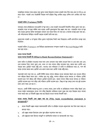c„ôv - 50
ev‡RUK…Z j‡¶¨i mv‡_ cÖK…Z LiP Zzjbv Kivi D‡Ï‡k¨ `vZviv ev‡RU j¶¨ wVK K‡i †`q hv FD-6 Gi
g‡a¨ _v‡K| ev‡RU Ges ev‡RUvix wbqš¿Y Kvh© cÖwµqv wKQy GbwRI Qvov †ewki fvM GbwRI PP©v K‡i
bv|
ev‡R‡U Awgj (Variance) weeiYxt
erm‡ii †k‡l cÖwZôv‡bi LvZIqvix ev¯—e Avq I e¨q ev‡RU LvZIqvix weeiYxi mwnZ Zzjbv Kiv nq|
ev‡R‡Ui mv‡_ ev¯—‡e AwR©Z Avq e¨‡qi GKwU Zzjbvg~jK wPÎ cÖ¯‘Z Kiv nq| ev‡R‡Ui mv‡_ ev¯—e
-Avq e¨‡qi Zzjbvq AwaK AmvgÄm¨ _vK‡j Zvi Kvib we‡k lY Kiv nq I h_vh_ e¨e¯’v MÖnY Kiv nq|
GB ch©v‡jvPbvi wfwË‡Z cieZ©x eQ‡ii ev‡RU ˆZwi Kiv nq|
cÖK…Zc‡¶ ev‡RU I ev¯—‡ei mwnZ Zzjbv KZ…©c‡¶i wbKU LiP wbqš¿‡Yi GKwU cÖkvmwbK e¨e¯’v e‡j
we‡ewPZ|
ev‡R‡U Awgj (Variance) Gi wfwË‡Z cÖ‡qvRb‡ev‡a m¤ú~iK ev‡RU ev Revised Budget ‰Zwi
Kiv n‡q _v‡K|
e¨vsK mgš^q weeiYx
e¨vsK mgš^q weeiYx wK (What is Bank Reconciliation Statement) t
‡Kvb e¨w³ ev cÖwZôvb e¨vs‡Ki mv‡_ hLb †Kvb †jb‡`b K‡i A_©vr e¨vs‡K UvKv ev †PK Rgv †`q Ges
†PK gvidZ UvKv cqmv Zz‡j †bq, ZLb †m Zvi bM`vb ewni e¨vs‡Ki N‡i, Rgvi Rb¨ †WweU Ges
Li‡Pi Rb¨ †µwWU cv‡k¦© Gw›Uª †`q| e¨vsKI Zvi LwZqv‡b H e¨w³ ev cÖwZôv‡bi bv‡g †h, cvk eB
Av‡Q †mLv‡b Rgvi Rb¨ †µwWU Ges cÖ`vb Kivi Rb¨ †WweU cv‡k¦© Gw›Uª K‡i|
¯^fveZB Avkv Kiv hvq †h, GKwU wbw`©ó mg‡q bM`vb eB‡qi e¨vsK Kjv‡gi DØZ© Ges e¨vs‡K iw¶Z
cvk eB‡qi D×Z© mgvb n‡e| cv_©K¨ n‡e ïay GUzKz, bM`vb eB‡qi e¨vsK Kjv‡g †h cwigvb †WweU
e¨v‡jÝ n‡e cvk eB‡q †mB cwigvb †µwWU e¨v‡jÝ n‡e| A_ev bM`vb ewni e¨vsK Kjv‡g †h cwigvb
†µwWU e¨v‡jÝ n‡e cvk ewni †mB cwigvb †WweU e¨v‡jÝ n‡e| wKš‘ ev¯—e †¶‡Î †`Lv hvq `yB e¨v‡jÝ
‡Kvb †Kvb mgq GK nq bv|
AZGe, GKwU wbw`©ó mgqv‡š— (gvm I ermi †k‡l) †Kvb e¨w³ ev cÖwZôv‡bi bM`vb ewni D×Z© Ges
e¨vsK KZ©„K mieivnK…Z e¨vsK cvk ewni D×‡Z©i Miwg‡ji KviY Ly‡R ‡ei K‡i Df‡qi g‡a¨ mgš^q
mvab Kivi Rb¨ †h weeiYx cÖ¯‘Z Kiv nq Dnv‡K e¨vsK mgš^q weeiYx e‡j|
e¨vsK mgš^q weeiYx †Kb cÖ¯‘Z Kiv nq (Why bank reconciliation statement is
prepared) t
1. e¨vsK weeiYx cÖ¯‘Z Ki‡j AvgvbZKvix e¨w³ ev cÖwZôvb e¨vs‡K cÖK…Zc‡¶ KZ UvKv Rgv Av‡Q Zv
Rvb‡Z cv‡i|
2. GUv cÖ¯‘Z Ki‡j wnmv‡ei †Kvb fyj nB‡j ms‡kvab Kiv hvq|
3. GUv cÖ¯‘‡Zi d‡j wnmv‡e KviPzwc ev RvwjqvwZ _vK‡j Zv Abvqv‡mB aviv c‡o|
 