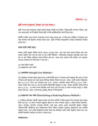 c„ôv - 58
Awa‡ekb : 10
¯’vqx m¤ú` e¨e¯’vcbv, wbqš¿Y Ges Zvi AePq t
¯’vqx m¤ú` µ‡q e¨e¯’vcbv KZ©„K h_vh_ wbqš¿Y cÖwZôv Kiv DwPZ| wewfbœ ¯’vqx m¤ú‡`i cwigvb, g~j¨
Ges AePq g~j¨ mn we¯—vwiZ weeiY ¯’vqx m¤úwË †iwRóv‡i/web Kv‡W© wjL‡Z n‡e|
cÖwZwU m¤úwËi Mv‡q Avjv`v mbv³KiY bv¤^vi mshy³ Ki‡Z n‡e, m¤úwË ¸‡jv cÖwZôvb †h D‡Ï‡k¨ µq
K‡i Aek¨B †mB D‡Ï‡k¨ e¨envi Ki‡Z n‡e| ¯’vqx m¤úwËi Abby‡gvw`Z e¨envi K‡Vvifv‡e wbqš¿Y
Ki‡Z n‡e|
AePq av‡h©i c×wZ mg~n t
AePq GKwU Abygvb wfwËK AbM` (Non Cash) LiP| Z‡e eQi eQi AePq wba©viY K‡i hLb
e¨vs‡K Znwej MVb Kiv nq ZLb Zv nq GKwU wewb‡qvM| mwZ¨Kv‡ii AeP‡qi KvQvKvwQ hv‡Z Avmv
hvq †m Rb¨ wewfbœ c×wZ‡Z AePq wba©viY Kiv nq| G‡`i g‡a¨ †h¸‡jv †ewk cÖPwjZ Ges AbymiY
-Kiv nq †m¸‡jvi bvg bx‡P D‡j L Kiv nj t
(1) mij ˆiwLK c×wZ
(2) µgn«vmgvb †Ri c×wZ
(1) mijˆiwLK (Straight Line Method) t
GB c×wZ‡Z m¤ú‡`i AR©b g~‡j¨i Dci GKwU wbw`©ó nv‡i ev m¤ú‡`i †gvU Avqy®‹vj wVK K‡i Zv w`‡q
m¤ú‡`i †gvU g~j¨‡K fvM K‡i AePq wKw¯—i cwigvb wba©viY Kiv nq| †hgb- GKwU †gvUi mvB‡K‡ji
g~j¨ 100,000/- UvKv Ges AeP‡qi nvi 20%| AZGe, evrmwiK AePq wKw¯— 20,000/- UvKv|
Avevi GiKg n‡Z cv‡i †h, aiv nj †gvUi mvB‡KjwUi Avqy®‹vj 5 eQi| Zvn‡j evrmwiK AePq wKw¯—
n‡e 20,000/-| †h mKj m¤ú` cÖwZeQi mgvb nv‡i †mev `vb K‡i †m mKj m¤ú‡`i †¶‡Î G c×wZ
cÖ‡qvM Kiv nq| †hgb- AvmevecÎ, MÖš’¯^Ë¡, BRviv m¤úwË BZ¨vw`|
(2) µgn«vmgvb †Ri c×wZ (Diminishing or Reducing Balance Method) t
G c×wZ‡Z cÖwZeQi c~e©eZ©x eQ‡ii AePq ev` w`‡q Aewkó m¤úwËi g~‡j¨i Dci kZKiv nv‡i AePq
wbY©q Kiv nq| †h mKj m¤ú‡`i Avqy®‹vj AwaK †m mKj m¤ú‡`i †¶‡Î G c×wZ we‡kl Dc‡hvMx|
†hgb- KjKâv, hš¿cvwZ, hvbevnb BZ¨vw`| hvB †nvK, Avgiv GLv‡b Ae¨emvqx ¶z`ªFY Kvh©µg
cwiPvjbvKvix cÖwZôv‡bi Rb¨ dvD‡Ûk‡bi wnmve weÁvb g¨vbyqvj Abymv‡i µgn«vmgvb †Ri c×wZB
AbymiY Kie| Z‡e GKwU cÖwZôvb‡K K‡qK eQi a‡i cÖwZeQi GKB c×wZ AbymiY Ki‡Z n‡e Ges
-Avw_©K weeiYx‡Z c×wZi bvg D‡j L Ki‡Z n‡e|
AeP‡qi nvi t
 