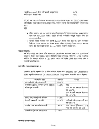 c„ôv - 87
cieZ©x 300,000/- UvKv ch©š— †gvU Av‡qi Dci 20%
Aewkó †gvU Av‡qi Dci 25%
NGO Gi †¶‡Î I Dc‡iv³ AvqKi cÖ`v‡bi nvi cÖ‡hvR¨ n‡e| Z‡e NGO ‡`i AvqKi
wiUvY© ˆZixi mgq Zv‡`i Ab¨vb¨ cÖK‡íi jvf-†jvKmvb mgš^q K‡i AvqKi wiUvY© `vwLj Ki‡Z
n‡e|
Z‡e,
 -gwnjv Ki`vZv Ges 65 ermi ev Z`~a¶© eq‡mi mswk ó mKj Ki`vZvi Kigy³ Av‡qi
mxgv n‡e 200,000/- UvKv| GQvov cÖwZeÜx Ki`vZvi Kigy³ Av‡qi mxgv n‡e
250,000/- UvKv|
 b~¨bZg K‡ii cwigvY †Kvb fv‡eB 3,000/- UvKvi K‡g n‡e bv| †Kvb Ki`vZvi
wewb‡qvM †iqvZ cÖ`v‡bi ci cÖ‡`q K‡ii cwigvY 3,000/- UvKvi Kg ev FYvZ¥K
n‡jI D³ Ki`vZv‡K b~¨bZg 3,000/- AvqKi cwi‡kva Ki‡Z n‡e|
mviPvR© Av‡ivc t
A_© AvBb 2011 Gi gva¨‡g e¨w³ Ki`vZv‡`i †¶‡Î cÖ‡`q AvqK‡ii Dci 10% nv‡i mviPvR©
Av‡iv‡ci weavb Kiv n‡q‡Q| AvqKi wiUv‡Y©i mv‡_ `vwLjK…Z cwim¤ú` I `vq weeiYx‡Z
cÖ`wk©Z bxU m¤ú‡`i cwigvb 2 (`yB) †KvwU UvKvi D‡×© n‡jB †Kej cÖ‡`q K‡ii Dci G
mviPvR© Av‡ivwcZ n‡e|
‡Kv¤úvbxi †¶‡Î AvqK‡ii nvi t
‡Kv¤úvbx, ¯’vbxq KZ©„c¶ Ges †h mKj Ki`vZv hv‡`i †¶‡Î Income Tax Oridinance
1984 Abyhvqx m‡e©v”P nv‡i (at the maximum rate) AvqKi Av‡ivwcZ nq Zv wbgœiƒct
‡Kv¤úvbxi aiY Ki nvi gš—e¨
bb-cvewjKwj †Uª‡WW †Kv¤úvbx 37.5%
cvewjKwj †Uª‡WW †Kv¤úvbx (÷K G·‡P‡Ä
ZvwjKvfy³ †Kv¤úvbx)
27.5% kZ©t
10% Gi Kg jf¨vsk w`‡j Ki
nvi 37.5% ;
20% ev †ekx jf¨vsk w`‡j Ki
nvi 24.75%|
e¨vsK, exgv, A_©jMœxKvix cÖwZôvb 42.5%
wmMv‡iU cÖ¯‘ZKvix †Kv¤úvbx 42.5% cvewjKwj †Uª‡WW †Kv¤úvbx n‡j
Ki nvi 35%
‡gvevBj †dvb Acv‡iUi †Kv¤úvbx 45% 10% †kqvi cuywRevRv‡i n¯—
vš—i Kiv n‡j Ki nvi 35%
‡Kv¤úvbx KZ©„K cÖvß jf¨vsk Avq 20%
Awbevmx e¨w³i Kinvi t
 