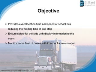 Objective
➢ Provides exact location time and speed of school bus
reducing the Waiting time at bus stop
➢ Ensure safety for the kids with display information to the
users
➢ Monitor entire fleet of buses with in school administration
CONFIDENTIAL© Copyright 2019 Brilliant Infosys Pvt. Ltd.
 
