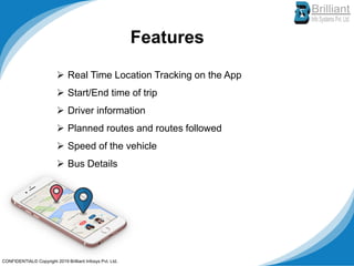 Features
➢ Real Time Location Tracking on the App
➢ Start/End time of trip
➢ Driver information
➢ Planned routes and routes followed
➢ Speed of the vehicle
➢ Bus Details
CONFIDENTIAL© Copyright 2019 Brilliant Infosys Pvt. Ltd.
 