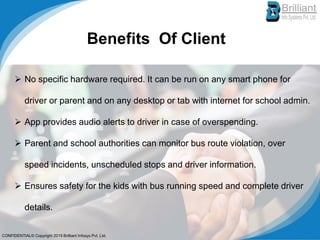 Benefits Of Client
➢ No specific hardware required. It can be run on any smart phone for
driver or parent and on any desktop or tab with internet for school admin.
➢ App provides audio alerts to driver in case of overspending.
➢ Parent and school authorities can monitor bus route violation, over
speed incidents, unscheduled stops and driver information.
➢ Ensures safety for the kids with bus running speed and complete driver
details.
CONFIDENTIAL© Copyright 2019 Brilliant Infosys Pvt. Ltd.
 