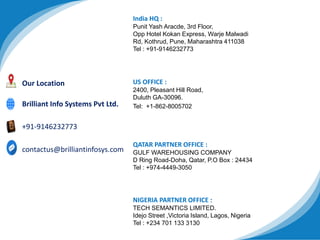 India HQ :
Punit Yash Aracde, 3rd Floor,
Opp Hotel Kokan Express, Warje Malwadi
Rd, Kothrud, Pune, Maharashtra 411038
Tel : +91-9146232773
US OFFICE :
2400, Pleasant Hill Road,
Duluth GA-30096.
Tel: +1-862-8005702
QATAR PARTNER OFFICE :
GULF WAREHOUSING COMPANY
D Ring Road-Doha, Qatar, P.O Box : 24434
Tel : +974-4449-3050
Our Location
NIGERIA PARTNER OFFICE :
TECH SEMANTICS LIMITED.
Idejo Street ,Victoria Island, Lagos, Nigeria
Tel : +234 701 133 3130
contactus@brilliantinfosys.com
+91-9146232773
Brilliant Info Systems Pvt Ltd.
 