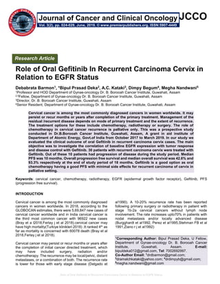 Role of Oral Gefitinib In Recurrent Carcinoma Cervix in Relation to EGFR Status
JCCO
Role of Oral Gefitinib In Recurrent Carcinoma Cervix in
Relation to EGFR Status
Debabrata Barmon1, *Bipul Prasad Deka2, A.C. Kataki3, Dimpy Begum4, Megha Nandwani5
1Professor and HOD Department of Gynae-oncology Dr. B. Borooah Cancer Institute, Guwahati, Assam
2,5Fellow, Department of Gynae-oncology Dr. B. Borooah Cancer Institute, Guwahati, Assam
3Director, Dr. B. Borooah Cancer Institute, Guwahati, Assam
4Senior Resident, Department of Gynae-oncology Dr. B. Borooah Cancer Institute, Guwahati, Assam
Cervical cancer is among the most commonly diagnosed cancers in women worldwide. it may
persist or recur months or years after completion of the primary treatment. Management of the
residual /recurrent disease depends on mode of primary treatment and the extent of recurrence.
The treatment options for these include chemotherapy, radiotherapy or surgery. The role of
chemotherapy in cervical cancer recurrence is palliative only. This was a prospective study
conducted in Dr.B.Borooah Cancer Institute, Guwahati, Assam, A grant in aid institute of
Department of Atomic Energy, Govt.of India from October 2017 to March 2019. In our study we
evaluated the clinical outcome of oral Gefitinib in recurrent carcinoma cervix cases. The main
objective was to investigate the correlation of baseline EGFR expression with tumor response
and disease control with Gefitinib. 30 patients with recurrent carcinoma cervix were treated with
Gefitinib. Out of these 10 patients had progression of disease during the study period. Median
PFS was 10 months. Overall progression free survival and median overall survival was 42.6% and
93.3% respectively at the end of study period of 18 months. Gefitinib is a good option as oral
chemotherapy having a good PFS with minimal side effects for recurrent carcinoma of cervix in
palliative setting.
Keywords: cervical cancer, chemotherapy, radiotherapy, EGFR (epidermal growth factor receptor), Gefitinib, PFS
(progression free survival).
INTRODUCTION
Cervical cancer is among the most commonly diagnosed
cancers in women worldwide. In 2018, according to the
GLOBOCAN estimates, there were 5,69,847 new cases of
cervical cancer worldwide and in India cervical cancer is
the third most common cancer with 96922 new cases
(Bray et a l2018,Ferlay j et al 2018).cervical cancer may
have high mortality(Turkiye klinikleri 2018) .It ranked 4th as
far as mortality is concerned with 60078 death (Bray et al
2018,Ferlay j et al 2018).
Cervical cancer may persist or recur months or years after
the completion of initial cancer directed treatment, which
may have included surgery, radiation and/or
chemotherapy. The recurrence may be local/pelvic, distant
metastases, or a combination of both. The recurrence rate
is lower for those with early stage disease (Delgado et
al1990). A 10-20% recurrence rate has been reported
following primary surgery or radiotherapy in patient with
stage 1b-2a cervical cancers without lymph node
involvement. The rate increases upto70% in patients with
nodal metastasis and/or locally advanced disease
(Burgghardt et al1992, Perez et al1995,Stehman FB et al
1991,Ziano r j et al1992).
*Corresponding Author: Bipul Prasad Deka, U Fellow,
Department of Gynae-oncology Dr. B. Borooah Cancer
Institute, Guwahati, Assam. E-mail:
bipuldeka012@gmail.com, Tel: 7002692997.
Co-Author Email: 1
drdbarmon@gmail.com;
3
dramalchkataki@yahoo.com; 4
drdimpyb@gmail.com;
5
megha.nandwani@gmail.com
Research Article
Vol. 3(2), pp. 024-029, June, 2019. © www.premierpublishers.org. ISSN:5907-4449
Journal of Cancer and Clinical Oncology
 