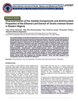 Characterization of the Volatile Components and Antimicrobial Properties of the Ethanol Leaf Extract of Uvaria chamae Grown in Eastern Nigeria
Characterization of the Volatile Components and Antimicrobial
Properties of the Ethanol Leaf Extract of Uvaria chamae Grown
in Eastern Nigeria
*1Iwu Irenus Chinonye, 2Oze Rita Nwanneamaka, 3Onu Uchenna Lynda, 4Onwumere Fidelis,
5Ukaoma Adanma Augustina
1,2,3,4Department of Chemistry, Federal University of Technology Owerri, Imo State, Nigeria
5Department of Biological Sciences, Federal University of Technology Owerri, Imo state, Nigeria
The characterization of the ethanol leaf extract of Uvaria chamae was carried out with the aim of
identifying and determining the chemical compounds present in the extract. Initial phytochemical
results showed the presence of flavonoids, saponins, tannins. Phenols, steroids and alkaloids.
Interpreted spectrum obtained from the GC-MS revealed twelve absorption peaks. Peak 1 was
identified as Benzene carboxylic acid with molecular weight of 122g and molecular formula
C7H6O2. Similarly, peaks 2-12 were identified as, hexadecanoic acid methyl ester, hexadecanoic
acid, 11-octadecenoic acid methyl ester, phytol, 6-octadecanoic acid, octadecanoic acid,
tetradecanamide. hexadecanoic acid-2,3-dihydroxpropyl ester, 9-octadecenamide, 9,12-
octadecadienoyl chloride and 13-octadecanal with corresponding molecular formulas of C17H34O2,
C16H36O2, C19H36O2, C20H40O, C18H34O2, C18H36O2, C14H29NO, C19H38O4, C18H35NO, C18H31ClO and
C18H34O respectively. The extract inhibited the growth of some selected human pathogen;
Pseudomonas aureginosa by 6mm with minimum inhibitory concentration (MIC) of 50mg/cm3
.
Similar results were also obtained for Candida albicans 8mm with MIC 50mg/cm3
and
Trichophyton spp 4mm with MIC OF 100mg/cm3
Keywords: (Characterization, Gas Chromatography, Phytochemicals, Mass Spectrometry, Pathogens)
INTRODUCTION
Uvaria chamae is a plant tropical to eastern Nigeria and is
commonly called finger root plant which belongs to the
family of Annonaceae. It is a small tree that grows to about
4.5m high Moses et al.,( 2013) It is commonly found in the
savannah and rain forest regions of Nigeria and other
African countries. It is called “Mmimi ohia”, “Kas kaifi” and
“Akisan” amongst the Ibos, Hausas and Yorubas
respectively Adetunji, (1999). The fruits are yellow when
ripe and have a sweet pulp which is widely eaten. The fruit
carpels are in finger-like clusters. The plant has been used
for treatment of fevers, tumour growth,stroke and cases of
venereal disease, Ayenusi (1978).The leaf extracts of U.
chamae has been reported to possess antibacterial
Oluremi et al., (2009), antifungal Okwuosa et al.,( 2012),
antispasmodic, anti-trypanosomal and anti-inflammatory
properties. The roots of the plant has been reported to
possess antibacterial, antioxidant Kone et al., (2015), anti-
inflammatory, oxytocic. Okwu and Iroabuchi, (2009) and
anti-sickling Thierry et al., (2012) activities. Two benzyl
dihydrochalcones; chamuvaritin and chamuvarin have
been isolated from the roots of U. chamae. Uwaifo and
Bababunmi, (1984). The leaves of U. Chamae have been
used to treat wounds and sores, injuries, swellings, and to
treat yellow fever. The roots, barks and leaves of U.
chamae are used traditionally in the treatment of
diarrhoea, cough and urinary tract infections Chika et al.,
(2007).
The plant is rich in sesquiterpene hydrocarbons dominated
by germacrene D and γ-cadinene. (Okwwuosa et al.,
2012), Kone et al., 2015.) the root extract of U. Chamae
has been reported to contain flavonoids, alkaloids, cardiac
glycosides, terpenoid and terpenes, saponin, tannin,
*Corresponding Author: Iwu Irenus Chinonye, Department of
Chemistry, Federal University of Technology Owerri, Nigeria.
Tel.: +2348032444212. E-mail: iwu.chinonye@yahoo.com. Co-
Authors Email: 2
ozerita@yahoo.com, Tel.: +2348038916979;
3
ucheonu2018@gmail.com, Tel.: +2348037676079;
4
fideconwumere2@gmail.com, Tel.: +2347038824111;
5
ukaomaadanma@yahoo.com; Tel: +2348069380796
Research Article
Vol. 4(2), pp. 050-057, June, 2019. © www.premierpublishers.org, ISSN: 2123-7362
International Journal of Herbs, Spices and Medicinal Plants
 