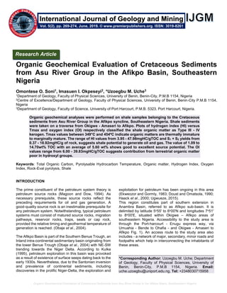 Organic Geochemical Evaluation of Cretaceous Sediments from Asu River Group in the Afikpo Basin, Southeastern Nigeria
Organic Geochemical Evaluation of Cretaceous Sediments
from Asu River Group in the Afikpo Basin, Southeastern
Nigeria
Omontese O. Soni1, Imasuen I. Okpeseyi2, *Uzoegbu M. Uche3
1Department of Geology, Faculty of Physical Sciences, University of Benin, Benin-City, P.M.B 1154, Nigeria
2Centre of Excellence/Department of Geology, Faculty of Physical Sciences, University of Benin, Benin-City P.M.B 1154,
Nigeria
3Department of Geology, Faculty of Science, University of Port Harcourt, P.M.B. 5323, Port Harcourt, Nigeria.
Organic geochemical analyses were performed on shale samples belonging to the Cretaceous
sediments from Asu River Group in the Afikpo syncline, Southeastern Nigeria. Shale sediments
were taken on a traverse from Okigwe - Amaseri to Afikpo. Plots of hydrogen index (HI) versus
Tmax and oxygen index (OI) respectively classified the shale organic matter as Type III - IV
kerogen. Tmax values between 349°C and 454ºC indicate organic matters are thermally immature
to marginally mature. The range of HI values from 3.95 - 47.98mgHC/gTOC and S1 + S2 yields from
0.37 - 18.92mgHC/g of rock, suggests shale potential to generate oil and gas. The value of 1.09 to
14.70wt% TOC with an average of 5.60 wt% shows good to excellent source potential. The OI
values range from 6.00 - 39.83mgHC/gTOC suggests contribution from terrestrial organic matter
poor in hydroxyl groups.
Keywords: Total Organic Carbon, Pyrolysable Hydrocarbon Temperature, Organic matter, Hydrogen Index, Oxygen
Index, Rock-Eval pyrolysis, Shale
INTRODUCTION
The prime constituent of the petroleum system theory is
petroleum source rocks (Magoon and Dow, 1994). As
necessary prerequisite, these source rocks reflect the
preceding requirements for oil and gas generation. A
good-quality source rock is an inestimable prerequisite for
any petroleum system. Notwithstanding, typical petroleum
systems must consist of matured source rocks, migration
pathways, reservoir rocks, traps, seals or cap rock,
provided the relative timing and geothermal temperature of
generation is reached. (Obaje et al., 2004).
The Afikpo Basin is part of the Southern Benue Trough, an
Inland intra-continental sedimentary basin originating from
the lower Benue Trough (Obaje et al., 2004) with NE-SW
trending towards the Niger Delta. According to Kulke
(1995), petroleum exploration in this basin was provoked
as a result of existence of surface seeps dating back to the
early 1930s. Nevertheless, due to the Santonian inversion
and prevalence of continental sediments, including
discoveries in the prolific Niger-Delta, the exploration and
exploitation for petroleum has been ongoing in this area
(Ekweozor and Gormly, 1983; Doust and Omatsola, 1990;
Haack et al., 2000; Ugwueze, 2015).
This region constitutes part of southern extension in
Anambra Basin, referred to as Afikpo sub-basin. It is
delimited by latitude 5o55ʹ to 6o00ʹN and longitudes 7o51ʹ
to 8o00ʹE, situated within Okigwe – Afikpo areas of
southeastern Nigeria. Accessibility to the study area is
through the Port-harcourt - Enugu express way, via
Umuahia - Bende to Ohafia - and Okigwe - Amaseri to
Afikpo Fig. 1). An access route to the study area also
includes - a network of major, secondary, minor roads and
footpaths which help in interconnecting the inhabitants of
these areas.
*Corresponding Author: Uzoegbu M. Uche; Department
of Geology, Faculty of Physical Sciences, University of
Benin, Benin-City, P.M.B 1154, Nigeria. Email:
uche.uzoegbu@uniport.edu.ng, Tel: +2348030715958
Research Article
Vol. 5(2), pp. 269-274, June, 2019. © www.premierpublishers.org. ISSN: 3019-8261
International Journal of Geology and Mining
 