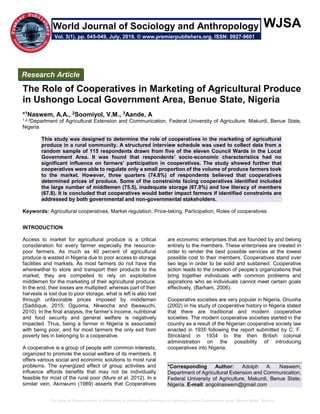 The Role of Cooperatives in Marketing of Agricultural Produce in Ushongo Local Government Area, Benue State, Nigeria
WJSA
The Role of Cooperatives in Marketing of Agricultural Produce
in Ushongo Local Government Area, Benue State, Nigeria
*1Naswem, A.A., 2Soomiyol, V.M., 3Aande, A
1,2,3Department of Agricultural Extension and Communication, Federal University of Agriculture, Makurdi, Benue State,
Nigeria
This study was designed to determine the role of cooperatives in the marketing of agricultural
produce in a rural community. A structured interview schedule was used to collect data from a
random sample of 115 respondents drawn from five of the eleven Council Wards in the Local
Government Area. It was found that respondents’ socio-economic characteristics had no
significant influence on farmers’ participation in cooperatives. The study showed further that
cooperatives were able to regulate only a small proportion of the volume of produce farmers took
to the market. However, three quarters (74.8%) of respondents believed that cooperatives
determined prices of produce. Some of the constraints facing cooperatives identified included
the large number of middlemen (75.5), inadequate storage (67.0%) and low literacy of members
(67.8). It is concluded that cooperatives would better impact farmers if identified constraints are
addressed by both governmental and non-governmental stakeholders.
Keywords: Agricultural cooperatives, Market regulation, Price-taking, Participation, Roles of cooperatives
INTRODUCTION
Access to market for agricultural produce is a critical
consideration for every farmer especially the resource-
poor farmers. As much as 40 percent of agricultural
produce is wasted in Nigeria due to poor access to storage
facilities and markets. As most farmers do not have the
wherewithal to store and transport their products to the
market, they are compelled to rely on exploitative
middlemen for the marketing of their agricultural produce.
In the end, their losses are multiplied: whereas part of their
harvests is lost due to poor storage, what is left is also lost
through unfavorable prices imposed by middlemen
(Saddique, 2015; Oguoma, Nkwocha and Ibeawuchi,
2010). In the final analysis, the farmer’s income, nutritional
and food security and general welfare is negatively
impacted. Thus, being a farmer in Nigeria is associated
with being poor, and for most farmers the only exit from
poverty lies in belonging to a cooperative.
A cooperative is a group of people with common interests,
organized to promote the social welfare of its members. It
offers various social and economic solutions to most rural
problems. The synergized effect of group activities and
influence affords benefits that may not be individually
feasible for most of the rural poor (Mure et al. 2012). In a
similar vein, Akinwumi (1989) asserts that Cooperatives
are economic enterprises that are founded by and belong
entirely to the members. These enterprises are created in
order to render the best possible services at the lowest
possible cost to their members. Cooperatives stand over
two legs in order to be solid and sustained. Cooperative
action leads to the creation of people’s organizations that
bring together individuals with common problems and
aspirations who as individuals cannot meet certain goals
effectively, (Barham, 2006).
Cooperative societies are very popular in Nigeria. Onuoha
(2002) in his study of cooperative history in Nigeria stated
that there are traditional and modern cooperative
societies. The modern cooperative societies started in the
country as a result of the Nigerian cooperative society law
enacted in 1935 following the report submitted by C. F.
Strickland in 1934 to the then British colonial
administration on the possibility of introducing
cooperatives into Nigeria.
*Corresponding Author: Adolph A. Naswem,
Department of Agricultural Extension and Communication,
Federal University of Agriculture, Makurdi, Benue State,
Nigeria. E-mail: angolnaswem@gmail.com
Research Article
Vol. 3(1), pp. 045-049, July, 2019. © www.premierpublishers.org, ISSN: 0927-9601
World Journal of Sociology and Anthropology
 