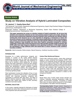 Study on Vibration Analysis of Hybrid Laminated Composites
Study on Vibration Analysis of Hybrid Laminated Composites
*R. Lakshmi1, Y. Seetha Rama Rao2
1(PG Student-M. Tech (CAAD), Department of Mechanical Engineering, Gayatri Vidya Parishad College of Engineering
(Autonomous), Visakhapatnam, India.
2(Associate Professor, Department of Mechanical Engineering, Gayatri Vidya Parishad College of
Engineering (Autonomous), Visakhapatnam, India.
This paper represents the review on vibration analysis of hybrid composites. As we know that
vibration and composite materials are two main growing research topics now-a-days. Almost all
the structural components subjected to dynamic loading in their working life and vibration affects
working life of the structure so it is very important in designing a component to reduce the
structural vibration and its amplitude. Composite material applications are wide in the aerospace,
civil, marine, and automotive industries due to their high specific stiffness and strength, excellent
fatigue resistance, long durability and many other superior properties compared to ordinary
composites. Carbon fiber reinforced polymers have high strength and light weight properties. But
CFRP suffer from high frequency vibrations at low operating conditions. In this paper studying
the hybridization of high stiffened CFRP with basalt fiber to reduce vibrations under cantilever
boundary condition.
Keywords: Hybrid composite, Modal analysis, Natural frequency, Cantilever boundary condition.
INTRODUCTION
Nowadays for a better performance, longevity and
increase in number of life cycles before fracture
engineering structures have to meet the requirements
such as high strength to weight ratio, high resistance to
failure due to dynamic, shock loading etc. So various
studies have been performed to study the free vibration
response of composites with various stresses and other
factors like temperature, support conditions, material
properties and lamination scheme. The composites are
selected and fabricated to have better strength without
increasing signifying weight.
Fiber hybridization involves the utilization of two or more
fiber types in a common matrix to form a new composite
material with improved properties compared with
composites of individual fiber type alone. The effect of
different stacking sequence, weight percentage, side to
thickness ratio, aspect ratio, rotation of fiber, boundary
conditions have been studied.
MATERIAL SELECTION
In this review, materials selected for fabrication of hybrid
composite are carbon fiber reinforced polymer and basalt.
Their properties were discussed below.
Carbon Fiber Reinforced Polymer
Carbon fiber reinforced polymer, carbon fiber reinforced
plastic or carbon reinforced thermoplastic (CFRP, CRP,
CFRTP) is an extremely strong and light fiber reinforced
plastic which contains carbon fibers. High strength carbon
fibers are very difficult to stretch or bend and low thermal
expansion that means will expand or contract much less in
hot and cold conditions than materials like steel and
aluminium. When made with appropriate resins carbon
fiber is one of the most corrosion resistant material. It has
superior fatigue properties compared to metals so that
exceptional durability.
Basalt
Basalt fibers show 15-20% higher tensile strength and
modulus. Extended operating temperature range and
better environmental properties. Processing of basalt
fibers does not require special equipment or technologies
and recyclable. It has better chemical resistance.
*Corresponding Author: Rongali Lakshmi; Department of
Mechanical Engineering, Gayatri Vidya Parishad College of
Engineering (Autonomous), Visakhapatnam, India.
E-mail: srisampathsai0555@gmail.com
Co-Author Email: yseetharamarao24@gvpce.ac.in
Review Article
Vol. 4(2), pp. 035-040, July, 2019. © www.premierpublishers.org. ISSN: 1550-7316
World Journal of Mechanical Engineering
 