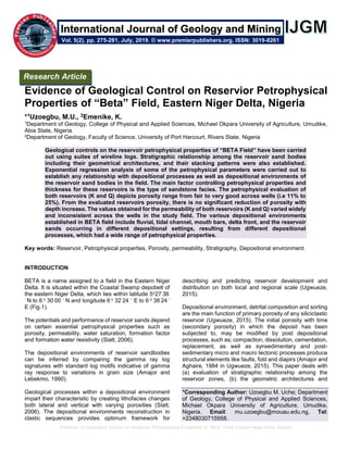 Evidence of Geological Control on Reservior Petrophysical Properties of “Beta” Field, Eastern Niger Delta, Nigeria
Evidence of Geological Control on Reservior Petrophysical
Properties of “Beta” Field, Eastern Niger Delta, Nigeria
*1Uzoegbu, M.U., 2Emenike, K.
1Department of Geology, College of Physical and Applied Sciences, Michael Okpara University of Agriculture, Umudike,
Abia State, Nigeria
2Department of Geology, Faculty of Science, University of Port Harcourt, Rivers State, Nigeria
Geological controls on the reservoir petrophysical properties of “BETA Field” have been carried
out using suites of wireline logs. Stratigraphic relationship among the reservoir sand bodies
including their geometrical architectures, and their stacking patterns were also established.
Exponential regression analysis of some of the petrophysical parameters were carried out to
establish any relationship with depositional processes as well as depositional environments of
the reservoir sand bodies in the field. The main factor controlling petrophysical properties and
thickness for these reservoirs is the type of sandstone facies. The petrophysical evaluation of
both reservoirs (K and Q) depicts porosity range from fair to very good across wells (i.e 11% to
25%). From the evaluated reservoirs porosity, there is no significant reduction of porosity with
depth increase. The values obtained for the permeability of both reservoirs (K and Q) varied widely
and inconsistent across the wells in the study field. The various depositional environments
established in BETA field include fluvial, tidal channel, mouth bars, delta front, and the reservoir
sands occurring in different depositional settings, resulting from different depositional
processes, which had a wide range of petrophysical properties.
Key words: Reservoir, Petrophysical properties, Porosity, permeability, Stratigraphy, Depositional environment.
INTRODUCTION
BETA is a name assigned to a field in the Eastern Niger
Delta. It is situated within the Coastal Swamp depobelt of
the eastern Niger Delta, which lies within latitude 5o27ˈ36
‫״‬N to 6 o 30ˈ00 ‫״‬ N and longitude 6 o 32ˈ24 ‫״‬ E to 6 o 38ˈ24 ‫״‬
E (Fig.1).
The potentials and performance of reservoir sands depend
on certain essential petrophysical properties such as
porosity, permeability, water saturation, formation factor
and formation water resistivity (Slatt, 2006).
The depositional environments of reservoir sandbodies
can be inferred by comparing the gamma ray log
signatures with standard log motifs indicative of gamma
ray response to variations in grain size (Amajor and
Lebekmo, 1990).
Geological processes within a depositional environment
impart their characteristic by creating lithofacies changes
both lateral and vertical with varying porosities (Slatt,
2006). The depositional environments reconstruction in
clastic sequences provides optimum framework for
describing and predicting reservoir development and
distribution on both local and regional scale (Ugwueze,
2015).
Depositional environment, detrital composition and sorting
are the main function of primary porosity of any siliciclastic
reservoir (Ugwueze, 2015). The initial porosity with time
(secondary porosity) in which the deposit has been
subjected to, may be modified by post depositional
processes, such as; compaction, dissolution, cementation,
replacement, as well as synsedimentary and post-
sedimentary micro and macro tectonic processes produce
structural elements like faults, fold and diapirs (Amajor and
Aghaire, 1984 in Ugwueze, 2015). This paper deals with
(a) evaluation of stratigraphic relationship among the
reservoir zones, (b) the geometric architectures and
*Corresponding Author: Uzoegbu M. Uche; Department
of Geology, College of Physical and Applied Sciences,
Michael Okpara University of Agriculture, Umudike,
Nigeria. Email: mu.uzoegbu@mouau.edu.ng, Tel:
+2348030715958.
Research Article
Vol. 5(2), pp. 275-281, July, 2019. © www.premierpublishers.org. ISSN: 3019-8261
International Journal of Geology and Mining
 