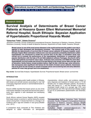 Survival Analysis of Determinants of Breast Cancer Patients at Hossana Queen Elleni Mohammad Memorial Referral Hospital, South Ethiopia: Bayesian
Application of Hypertabastic Proportional Hazards Model
Survival Analysis of Determinants of Breast Cancer
Patients at Hossana Queen Elleni Mohammad Memorial
Referral Hospital, South Ethiopia: Bayesian Application
of Hypertabastic Proportional Hazards Model
*Getachew Tekle1, Zeleke Dutamo2
1Wachemo University, Faculty of Natural & Computational Sciences, Department of Statistics, Hossana, Ethiopia.
2Wachemo University, Faculty of Health & Medicine Sciences, Department of Public Health, Hossana, Ethiopia.
Breast cancer is one of the most severe diseases in the world and become the public’s ever day’s
agenda in both developed and developing countries. The primary goal of this study was to
identify the determinants of survival time of breast cancer patients at Hossana hospital, south
Ethiopia. Kaplan-Meier estimation method and a new two-parameter probability distribution called
hypertabastic are introduced to model the survival time of the data. A simulation study was
carried out to evaluate the performance of the hypertabastic distribution in comparison with
popular distribution with the help of R and SAS statistical software Packages. One-fourth (25%)
of the total patients survived for only 2 days. 31(35.2%) were censored, and 55(62.5%) were died.
Hypertabastic survival model was found to be best fitting to the breast cancer data and age, level
of education, family history, breast problem before, High fat diet, child late age, early menarche,
late menopause were significant risk factors for the death of breast cancer patients. Awareness
has to be given for the society on causes of breast cancer and screening test and early detection
policies for most risky groups has to be established.
Key words: Survival Data Analysis; Hypertabastic Survival; Proportional hazard; Breast cancer; survival time
INTRODUCTION
Cancer is an emerging public health problem in Ethiopia,
with breast and cervical cancers accounting for over half
of all newly diagnosed cancers in womenGebremariam A,
et al (2019).
Ersumo (2006) reported that breast cancer as one of the
most severe diseases in the world and become the public’s
every day’s agenda in both developed and developing
countries.
South Africa’s national Cancer Registry (NCR) revealed
that breast cancer is common in women being the primary
cancer among them. It shows that there is a change in an
incidence rate in age and variation in race group [Wadler
et al., 2011].
A prospective study conducted at Tikur Anbessa was
designed to obtain information on demographic
characteristics, clinical profile, and problems related to
early diagnosis and treatment of breast cancer in 72 (62
females and 10 males) Ethiopian patients, the female to
male ratio being 6.2: 1, and the females in this series
developed breast cancer at a younger age (72% were
premenopausal) and 76% had advanced disease (stages
III and IV) at presentation [Gebremedhin and Shamebo,
1998].
*Corresponding Author: Getachew Tekle, Wachemo
University, Faculty of Natural & Computational Sciences,
Department of Statistics, Hossana, Ethiopia. E-mail:
getch.55tekle@gmail.com; Tel: +251920405199 Fax:
+251465551930
Co-Author Email: zeledutamo@gmail.com; Tel:
+251910489741; Fax: +251465551930;
Research Article
Vol. 5(2), pp. 108-118, July, 2019. © www.premierpublishers.org. ISSN: 1406-089X
International Journal of Public Health and Epidemiology Research
 
