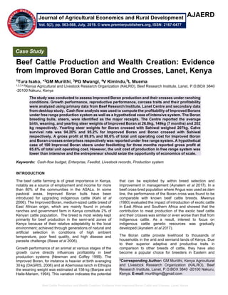 Beef Cattle Production and Wealth Creation: Evidence from Improved Boran Cattle and Crosses, Lanet, Kenya
AJAERD
Beef Cattle Production and Wealth Creation: Evidence
from Improved Boran Cattle and Crosses, Lanet, Kenya
1Tura Isako, *2GM Muriithi, 3PG Mwangi, 4V Kimindu,5L Muema
1,2,3,4,5Kenya Agricultural and Livestock Research Organization (KALRO), Beef Research Institute, Lanet, P.O.BOX 3840
-20100 Nakuru, Kenya
The study was conducted to assess Improved Boran production and their crosses under ranching
conditions. Growth performance, reproductive performance, carcass traits and their profitability
were analyzed using primary data from Beef Research Institute, Lanet Centre and secondary data
from desktop study. Cash flow analysis was used to compute the profitability of Improved Borans
under free range production system as well as a hypothetical case of intensive system. The Boran
breeding bulls, steers, were identified as the major receipts. The Centre reported the average
birth, weaning, and yearling steer weights of Improved Boran at 26.8kg, 149kg (7 months) and 202
kg respectively. Yearling steer weights for Boran crossed with Sahiwal weighed 207kg. Calve
survival rate was 94.20% and 95.2% for Improved Boran and Boran crossed with Sahiwal
respectively. A gross profit at 99.8% and 98.6% of total unit operating cost for Improved Boran
and Boran crosses enterprises respectively was reported under free range system. A hypothetical
case of 100 Improved Boran steers under feedlotting for three months reported gross profit at
65.6% of total unit operating cost. However, the unit cost of production in free range system was
lower than intensive and the entrepreneur should seize the opportunity of economics of scale.
Keywords: Cash-flow budget, Enterprise, Feedlot, Livestock records, Production system
INTRODUCTION
The beef cattle farming is of great importance in Kenya,
notably as a source of employment and income for more
than 80% of the communities in the ASALs. In some
pastoral areas, Improved Boran bulls have been
introduced for upgrading indigenous cattle (Kahi et al
2006). The Improved Boran, medium-sized cattle breed of
East African origin, which are mainly found in private
ranches and government farm in Kenya constitute 2% of
Kenyan cattle population. The breed is most widely kept
primarily for beef production in the semi-arid zones of
Kenya because of their relative adaptability to the local
environment; achieved through generations of natural and
artificial selection in conditions of high ambient
temperature, poor feed quality, and high disease and
parasite challenge (Rewe et al 2006).
Growth performance of an animal at various stages of the
growth curve directly influences profitability in beef
production systems (Newman and Coffey 1999). The
Improved Boran, for instance is heavier at birth averaging
30 kg (DAGRIS, 2006) and at Abernossa ranch in Ethiopia
the weaning weight was estimated at 158 kg (Banjaw and
Haile-Mariam, 1994). This variation indicates the potential
that can be exploited by within breed selection and
improvement in management (Aynalem et al 2017). In a
beef cross-bred population where Angus was used as dam
line, the performance of the Boran cross was found to be
comparable with known beef cattle breeds. Mwenya
(1993) evaluated the impact of introduction of exotic cattle
in East Africa and Southern Africa and showed that the
contribution to meat production of the exotic beef cattle
and their crosses was similar or even worse than that from
indigenous cattle. As a result, interest to focus on
indigenous cattle genetic resources was gradually
developed (Aynalem et al 2017).
The Boran cattle provide livelihood to thousands of
households in the arid and semiarid lands of Kenya. Due
to their superior adaptive and productive traits in
comparison to other breeds of cattle, they have also
become a popular choice for breeders in Eastern and
*Corresponding Author: GM Muriithi, Kenya Agricultural
and Livestock Research Organization (KALRO), Beef
Research Institute, Lanet, P.O.BOX 3840 -20100 Nakuru,
Kenya. E-mail: murithigm@gmail.com
Case Study
Vol. 5(2), pp. 563-568, July, 2019. © www.premierpublishers.org, ISSN: 2167-0477
Journal of Agricultural Economics and Rural Development
 