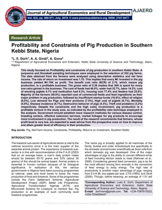 Profitability and Constraints of Pig Production in Southern Kebbi State, Nigeria
Profitability and Constraints of Pig Production in Southern
Kebbi State, Nigeria
*L. E. Dorh1, A. A. Gindi2, A. Gona3
1,2,3Department of Agricultural Economics and Extension, Kebbi State University of Science and Technology, Aliero,
Nigeria
This study focused on Profitability and constraints of pig production in southern Kebbi State. A
purposive and Snowball sampling techniques were employed in the selection of 252 pig farms.
The data obtained from the farmers were analyzed using descriptive statistics and net farm
income. The rate of return on investment was 1.70. This implies that every ₦1 invested in the pig
business yielded ₦1.70K as profit. The benefit cost ratio (BCR) of 2.70, which means pig
production, is a profitable business. The gross ratio of 0.36 implies that 36K is spent for every
one naira gained in the business. The cost of feeds had 48.0%, water had 32.7%, labor 14.3%, cost
of stocking piglets 4.7% and medication had 0.3%, housing cost 77.4% and feeders had 22.6%.
Majority of the farmers (40.0%) reported cost of commercial feeds and feed ingredients as their
major problem in pig production, followed by Insufficient startup funds (16.6%), effect of religion
(9.5%), Low demand for Pigs and their products (7.5%), High cost of piglets (6.7%), Mortality
(5.9%), Disease incidence (4.7%), Destructive behavior of pigs (4.3%), Theft and predators (3.2%)
respectively. Despite the constraints and the high costs involvement, pig production is a
profitable venture in the study area, as indicated by the profitability ratio technique employed in
the analysis. Government should establish more research institutes for various disease control,
breeding centers, effective extension services, market linkages for pig products to encourage
more involvement in pig production. The result of the research recommends that farmers, whose
profit level is very low, are expected to seek advice from the prospective ones on how to improve
and attain greater level of efficiency in their production.
Key words: Pig, Net Farm Income, Constraints, Profitability, Returns on Investment, Southern Kebbi
INTRODUCTION
The livestock sub-sector of Agricultural sector is vital to the
national economy since it is the main supplier of the
essential animal protein. The importance of livestock sub-
sector is in line with recommendation of the F.A.O (2003)
that on an average basis, a man’s daily protein intake
should be between 65-72 grams and 53% (about 35
grams) of this should be animal based. Animal protein is
essential in human nutrition because of its biological
significance. In realization of this, the various
governments in Nigeria have been pursuing programmes
at national, state and local levels to boost the mass
production of food and livestock. Some of the programmes
include the Farm Settlement Scheme, Agricultural
Development Project (ADP), Better Life Programme,
Agricultural Transformation Agenda (ATA), and
Microcredit Scheme for Livestock, to mention few. Pig
production is an example of such community level
livestock programmes.
The name pig is broadly applied to all mammals of the
family Suidae and order Artiodactayla but specifically to
the domestic animal known scientifically as Suss cofa from
which domestic pig was developed. One of the major
advantages of pigs is the ability to convert different kinds
of feed including kitchen waste to meat (Rahman et al.,
2008). Considering general feed conversion, pig is by far
the most efficient among farm animals in the conversion
of feed energy to body energy. The high rate of
productivity is another major advantage of pigs, ranging
from 9.3-9.96, live piglets per sow. CTA (1995), and Okoli
(2006). Though, before weaning, an average of 1.51 will
*Corresponding Author: Luka E. Dorh, Department of
Agricultural Economics and Extension, Kebbi State
University of Science and Technology, Aliero, Nigeria.
E-mail: dorhmen@gmail.com. Tel: +234-7087815522,
+234-7034264447
Research Article
Vol. 5(2), pp. 569-571, July, 2019. © www.premierpublishers.org, ISSN: 2167-0477
Journal of Agricultural Economics and Rural Development
 