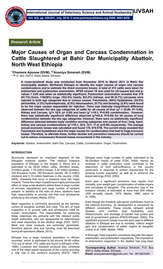 Major Causes of Organ and Carcass Condemnation in Cattle Slaughtered at Bahir Dar Municipality Abattoir, North West Ethiopia
IJVSAH
Major Causes of Organ and Carcass Condemnation in
Cattle Slaughtered at Bahir Dar Municipality Abattoir,
North West Ethiopia
1Chemere Ayenew (DVM), *2Ananiya Simeneh (DVM)
1,2P.O. Box 30413, Addis Ababa, Ethiopia
A cross-sectional study was conducted from November 2010 to March 2011 in Bahir Dar
municipality abattoir, Northwest Ethiopia to identify the major causes of organ and carcass
condemnations and to estimate the direct economic losses. A total of 413 cattle were taken for
antemortem and postmortem examination. SPSS version 19 was used for chi-square test and p-
values < 0.05 was taken as statistically significant. Postmortem examination revealed that 379
(91.7%) livers, 116(28%) lungs, 10(2.4%) hearts, 9(2.2%) kidneys, and 28 (6.7%) carcasses were
rejected in both age categories due to various causes. Fasciolosis, (64%) Hydatidosis, (24.6%)
pericarditis, (1.2%) hydronephrosis, (0.5%) Abscessation, (0.7%) and bruising, (2.9%) were found
to be the major causes responsible for rejection. There was statically insignificant difference
observed between the two age categories of cattle for all causes of liver (χ2
= 35.80; P> 0.05),
Kidney and Carcass, (χ2
= 16.9; p> 0.05) and heart (χ2
=19.1; P>0.05) condemnation. However,
there was statistically significant difference observed (χ2
=63.2; P<0.05) for all causes of lung
condemnation between the two age categories. However, there were no statistically significant
difference detected between body condition scoring categories and causes of liver, lung, heart,
kidney and carcass condemnations (χ2
=76.1, 35.0, 10.7, 11.0; p>0.05) respectively. The average
annual economic losses was calculated and found 170, 676 ETB. The current study revealed that
Fasciolosis and Hydatidosis were the major causes for condemnation that lead to huge economic
losses. Therefore, to alleviate these, further studies and preventive measures should be carried
out to reduce unnecessary financial losses encountered in the industry.
Keywords: Abattoir, Antemortem, Bahir Dar, Carcass, Cattle, Condemnation, Organ, Postmortem.
INTRODUCTION
Ruminants represent an important segment of the
Ethiopian livestock system. The national livestock
population of Ethiopia is the largest in Africa and is
estimated to be 49.02 million cattle, 26million sheep,
21million goats, 1.79 million horses, 5.42 million donkeys,
335 thousand mules, 760 thousand camels, 38.13 million
chickens and 5.15 million beehives in the country (CSA,
2008). Diseases that occur in livestock have two major
impacts. These two major impacts have highly pronounced
effect on large scale abattoirs where there is large number
of animals’ slaughtered and large number of workers
present. In addition to the risks on them, abattoirs have
high responsibility to provide risk free and wholesome
products to the society (Marta, 2010).
Meat inspection is commonly perceived as the sanitary
control of slaughter animals and meat. The aim of meat
inspection is to provide safe and wholesome meat for
human consumption. The responsibility for achieving
these objectives lies primarily with the relevant public
health authorities, who are represented by veterinarians
and meat inspectors at the abattoir stage (FAO, 2007).
Meat and meat products are extremely perishable,
therefore special care and handing must be exercised
during all operations (Marta, 2010).
Ethiopia has a large livestock population in African
countries, which is estimated to be around 34-40 million
TLU out of which 17% cattle are found in Ethiopia (FAO,
1994). Livestock and livestock products also constitute
one of the major export resources of the country and play
a vital role in the country’s economy (ESTS, 1997).
Ethiopia owns huge number of cattle, estimated to be
49.02million heads of cattle (CSA, 2008). Hence, an
increase in cattle production could contribute to the
attainment of food self-sufficiency in the country
particularly in response to protein requirement for the
growing human population as well as to enhance the
export earnings (FAO, 2000).
Each year a significant economic loss results from
mortality, poor weight gain, condemnation of edible organs
and carcasses at slaughter. This production loss in the
livestock industry is estimated at more than 900 million
USD annually (Jacob, 1979, Abebe, 1995, Jobre et
al.,1996).
Even though the livestock sub-sector contributes much to
the national economy, its development is hampered by
different constraints. These include rampant animal
disease, poor nutrition, poor husbandry, poor
infrastructures, and shortage of trained man power and
lack of government policies (PACE-Ethiopia, 2003). The
significant economic losses incurred each year in different
abattoirs in Ethiopia are due to mortality, inferior weight
gain and condemnation of edible organs at slaughter
(Jobre et al.,1996, Abebe, 1995)
A thorough meat inspection procedure requires two steps;
antemortem and postmortem inspections. The importance
of antemortem inspection in the abattoir has long been
*Corresponding Author: Ananiya Simeneh, P.O. Box
30413, Addis Ababa, Ethiopia.
Email: ananyasimeneh@gmail.com; Tel. 0913923340
Research Article
Vol. 5(2), pp. 039-047, July, 2019. © www.premierpublishers.org ISSN: 8991-0338
International Journal of Veterinary Science and Animal Husbandry
 