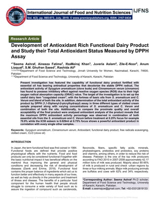 Development of Antioxidant Rich Functional Dairy Product and Study their Total Antioxidant Status Measured by DPPH Assay
Development of Antioxidant Rich Functional Dairy Product
and Study their Total Antioxidant Status Measured by DPPH
Assay
*1Seema Ashraf, Aineeza Fatima2, IfzaMeiraj Khan3, Juveria Aslam4, Zile-E-Noor5, Anum
Liaquat6, S.M. Ghufran Saeed7, Rashida Ali8
1,2,3,4,5,6,8Department of Food Science and Technology, Jinnah University for Women, Nazimabad, Karachi, 74600,
Pakistan
1,7,8Department of Food Science and Technology, University of Karachi, Karachi, Pakistan
Present investigation has featured the capability of functional dairy product fortified with
essential oil has bearing antiradical properties that decolorize the stable DPPH radical. The
antioxidant activity of Syzygium aromaticum (clove buds) and Cinnamomum verum (cinnamon)
has found to possess inhibitory effect against reactive oxygen species (ROS) due to their high
oxygen radical absorption capacity (ORAC) value. The target of the investigation is to set up the
useful dairy item "coagulated cream", with the fortress of basic oils from S. aromaticum and C.
Verum and blend of both the oils. In addition, determination of the total antioxidant activity of the
product by DPPH (1,1-Diphenyl-2-picrylhydrazyl) assay in three different types of clotted cream
sample prepared along with varying concentrations of S. aromaticum and C. Verum and
combination of both the oils. Additionally, to compare the proximate quality and overall
acceptability of the final product were analysed antioxidant analysis of the product reveals that
the maximum DPPH antioxidant activity percentage was observed in combination of both
essential oils from the S. aromaticum and C. Verum before treatment at 0.25% focus for example
70.9% while the IC50 esteem is 0.029ml at 0.75% focus shows a powerful antioxidant product in
correlation with every single other samples.
Keywords: Syzygium aromaticum, Cinnamomum verum, Antioxidant, functional dairy product, free radicals scavenging,
clotted cream, CLO (clove oil)
INTRODUCTION
In Japan, the term functional food was first coined in 1984.
Functional foods are defined that provide positive
physiological effects with the nutrients. Food and food
products can only be considered functional if together with
the basic nutritional impact it has beneficial effects on the
mankind thus improving the general and physical
conditions and decreasing the risk of development of
diseases (Danik and Emma, 2018). Functional food
contains the proper balance of ingredients which aid us to
function better and effectively in many aspects of our lives,
as well as help us directly in the prevention and treatment
of illness and disease. The benefits of a particular food
component for the human health that people should
struggle to consume a wide variety of food such as to
assure the ingestion of compound such as carotenoids,
flavonoids, fibers, specific fatty acids, minerals,
phytoestrogens, prebiotics and probiotics, soy proteins
and vitamins, among others, in order to reduce the risk of
disease. Pakistan is the one of the top milk producers
according to FAO 2010 in 2007-2008 approximately 42.17
million tons of milk was produced. Majorly about 90-95%
of milk is produced in rural and check -urban regions by
three or four milking animals. Major milk producing animals
are buffalos and cows with 62% and 34% respectively.
*Corresponding Author: Seema Ashraf Ph.D scholar;
Department of Food Science and Technology, University
of Karachi, Karachi, Pakistan.
E-mail: s.seemajuw@gmail.com; Tel: +92-03312819133
Research Article
Vol. 4(2), pp. 065-073, July, 2019. © www.premierpublishers.org. ISSN: 2167-0434
International Journal of Food and Nutrition Sciences
 
