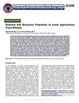 Nutrient and Bioactive Potentials of some Agricultural Food Wastes
Nutrient and Bioactive Potentials of some Agricultural
Food Wastes
Ogunka-Nnoka, C.U1* and Atinlikou M.F2
1,2Department of Biochemistry, University of Port Harcourt, Choba, Rivers State, Nigeria
The current research investigated the proximate, mineral content and phytochemical constituents
of five (5) food wastes, namely: Telfairia occidentalis (fluted pumpkin) seed peels and pod;
Artocarpus camansi (breadnut) seed peels and creamy pulp and Mucuna urens (horse eye bean)
seed peels. The results of the proximate analysis of the food wastes revealed that the samples
have varying percentage range of 51.70-70.25 for carbohydrate, 7.35-11.90 for protein, 1.90-6.20
for fat, 2.80-11.60 for fiber, 3.40-15.25 for ash and 4.40-18.15 for moisture. The percentage
carbohydrate content showed that pumpkin seed peel had the lowest yield while pumpkin pod
peel had the highest. The result of the mineral analysis revealed that the five food wastes analysed
contain Zn, K, P, Ca, Mg, Fe and Na, however, the levels of Fe, Ca, P and Mg were significantly
higher (p<0.05) relative to the other minerals. The phytochemical estimation of the samples
showed that the food wastes contain several bioactive compounds in different concentrations.
Some of the phytochemicals found in the food wastes are spartein, phytate, anthocyanin, tannin,
lunamarin, ribalinidine, catechin, rutin, kaempferol, oxalate, epicatechin, phenol and sapogenin.
This study revealed that these food wastes possess some nutritive and medicinal potential.
Key words: Nutrient, Bioactive component, Telfairia occidentalis, Artocarpus camansi, Mucuna urens,
INTRODUCTION
As the production of food is resource-intensive, food
losses and wastes are indirectly accompanied by a broad
range of environmental impacts, such as soil erosion,
deforestation, water and air pollution, as well as
greenhouse gas emissions that occur in the processes of
food production, storage, transportation, and waste
management (Mourad, 2016; Schanes et al., 2018 ).
Waste management is a major problem facing agro-allied
industries, especially in developing countries. In its
simplest term, agro-waste food is the residue resulting
from food processing activities which are often discarded
or mostly not eaten hence lost to the environment. In most
cases, agro-wastes or plant biomass generated by these
agro-allied industries are burnt in the open, often resulting
in environmental pollution (Babayemi et al., 2009). Food
processing by-products and wastes are generated from
direct consumption or industrialization of primary products
that are no longer useful for food processing. Currently, in
several developing countries there is insufficient
infrastructure, technology, financial resources, and
specific legislation to facilitate proper disposal and provide
a final destination for the waste, which can create pollution.
Sustainable development based on the concept of bio-
refinery has produced alternatives that facilitate waste
recovery. The food processing by-products can be
transformed into biomaterials or bio-fuels by fermentation
(Gutiérrez-Macía, 2015). One key area that has received
tremendous support is the campaign of enzymatic,
chemical and biological transformation of agro-waste to
value-added products which are useful in diverse sectors
(Techobanoglous, 1993). Given the high amounts of agro-
food waste occurring on the household level, the
prevention of food waste at the final stages of the supply
chain is of utmost importance to help prevent further
climate change (Parfitt et al., 2010). There is, however, still
a relative paucity of scientific research on the utilization of
agro-food wastes. Thyberg and Tonjes (2016) have
*Corresponding Author: Ogunka-Nnoka U. Charity,
Department of Biochemistry, University of Port Harcourt,
Choba, Rivers State, Nigeria.
Email: cogunkannoka@yahoo.co.uk
Research Article
Vol. 6(2), pp. 290-297, July, 2019. © www.premierpublishers.org, ISSN: 0274-6999
Journal of Environment and Waste Management
 