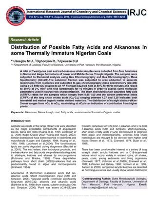 Distribution of Possible Fatty Acids and Alkanones in some Thermally Immature Nigerian Coals
Distribution of Possible Fatty Acids and Alkanones in
some Thermally Immature Nigerian Coals
*1Uzoegbu M.U., 2Oghonyon R., 3Ugwueze C.U
1,2,3Department of Geology, Faculty of Science, University of Port Harcourt, Port Harcourt, Nigeria.
A total of Twenty-one coal and carbonaceous shale samples were collected from four boreholes
in Mamu and Awgu Formations of Lower and Middle Benue Trough, Nigeria. The samples were
subjected to Elemental analysis using Gas Chromatography and Gas Chromatography- Mass
Spectrometry (GC-MS).The saturated fraction was subjected to urea adduction to separate
isoprenoids from n-alkanes and subjected to gas chromatography-mass spectrometry (GC-MS)
using a CE 5980 GC coupled to an HP Finnigan 8222 MS held at 80o
C for three minutes and raised
to 310o
C at 3o
C min-1
and held isothermally for 10 minutes in order to assess some molecular
parameters used in source rock characterization. The short chain/long chain saturated fatty acid
(ATRFA) ratios for the samples which ranges from 0.85-1.00 and the carbon preference index
(CPIFA) of the long chain n-fatty acids (C24-C30) ranging between 1.27 and 3.29 indicates both
terrestrial and marine organic matter derived materials. The distribution of straight chain n-alkan-
2-ones ranges from nC14 to nC33, maximizing at nC17 is an indication of contribution from higher
plants.
Keywords: Alkanones, Benue trough, coal, Fatty acids, environment of formation Organic matter.
INTRODUCTION
Aliphatic wax lipids in the range ofC22-C32 were identified
as the major extractable components of angiosperm
leaves, barks and roots (Huang et al., 1995; Lockheart et
al., 2000; Kogel-Knaber 2002; Yuang and Huang, 2003).
Similar distributions have been reported in sediments and
macrofossils (Logan and Eglinton, 1994; Huang et al.,
1995, 1996; Lockheart et al.,2000). The functionalized
lipids are partly degraded during diagenesis (Bechtel et
al.,2001). The wax esters, their hydrolysis products, and
the free alkanol and fatty acids are preferentially degraded
to aldehyde, ketones and alkanes by microorganisms
(Puttmann and Bracke, 1995). These degradation
pathways favor short chain (<C20)n-alkanes that are
predominantly found in algae and microorganisms
(Cranwell, 1984).
Abundance of short-chain n-alkanoic acids and iso-
alkanoic acids reflect microorganism input (Otto and
Simpson, 2006). Vascular plants contribute significantly
long-chain (C16-C32) alkanols and alkanoic acids
(Barthlott et al., 1998) from waxes, suberin and cutin (Otto
and Simpson, 2006). Plant wax esters (C34-C72)are
typically composed of C20-C32 n-alkanols and C12-C30
n-alkanoic acids (Otto and Simpson, 2006).Generally,
short chain n-fatty acids (<C20) are believed to originate
from algae and microorganisms, whereas long chain
homologues are thought to be derived from higher land
inputs (Brown et al., 1972; Cranwell, 1974; Duan et al.,
1998).
There has been considerable interest in a series of long
straight chain acyclic ketones and a C18-isoprenoid
ketone which occur widely in ancient rocks, oil shales,
peats, coals, young sediments and living organisms
(Cranwell, 1977; Volkman et al.,1980b; Cranwell et al.,
1987; Lehtonen and Ketola, 1990; Rontani et al., 1992,
Tuoand Li, 2005). Long chain acyclic ketones are detected
as homologues series and usually show similar distribution
*Corresponding Author: Uche Mmaduabuchi Uzoegbu,
Department of Geology, Faculty of Science, University of
Port Harcourt, Port Harcourt, Nigeria. Email:
uche.uzoegbu@uniport.edu.ng
Vol. 6(1), pp. 103-110, August, 2019. © www.premierpublishers.org. ISSN: 9661-0255
Research Article
International Research Journal of Chemistry and Chemical Sciences
 