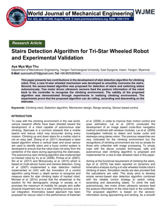 Stairs Detection Algorithm for Tri-Star Wheeled Robot and Experimental Validation
Stairs Detection Algorithm for Tri-Star Wheeled Robot
and Experimental Validation
Aye Mya Mya Thu
Department of Mechatronic Engineering, Yangon Technological University, East Gyogone, Insein, Yangon, Myanmar.
E-Mail: ayemyathu579@gmail.com, Tel: +95 9970353549.
This paper presents two contributions in the development of stair detection algorithm for climbing
robot. First, a new tri-star wheeled mechanism was developed to smoothly overcome the stairs.
Second, the sensor-based algorithm was proposed for detection of stairs and switching states
autonomously. Two motor driven ultrasonic sensors feed the posture information of the robot
back to the controller to recognize the climbing environment. The validity of the proposed
algorithm was demonstrated through experiments in realizing climbing environment. The
experiments prove that the proposed algorithm can do rolling, ascending and descending on the
staircase.
Keywords: Climbing robot, Detection algorithm, Mechanism design, Range sensing, Sensor-based control.
INTRODUCTION
To cope with the climbing environment in the real world,
various research efforts have been directed toward the
development of a robot capable of autonomous stair
climbing. Staircase is a common obstacle that a mobile
search and rescue robot may encounter during every
mission. Climbing up and down stairs for a mobile robot is
not an easy task. Zhang et al. (2011) developed a laser
based algorithm where a vertical laser and sonar sensor
are used to identify stairs and a fuzzy control system is
developed to ensure that the robot does not stray from the
centerline of the stairs during approaching the staircases.
The autonomous stair climbing algorithm was implemented
on tracked robot by Vu et al. (2008), Pinhas et al. (2007),
Shi et al. (2017) and Morozovsky et al. (2015) which is
based on multi-sensor fusion and camera detection. Cong
et al. (2007) implemented a stair detection method
implemented on UGV with the innovation of a control
algorithm using Kinect v2 depth sensor to recognize and
measure stairs for stair climbing tasks of tracked robot.
Michael et al. (2014) proved that the wheelchair is the
solution for the demographic change in society as it
promises the maximum of mobility for people who suffer
physical impairment due to a stair climbing function and a
car integration. Kinematics based approach has been
proposed for rescue robot in the performance of Kalantari
et al. (2009), in order to improve their motion control and
pose estimation. Lai et al. (2010) conducted the
development of an image based cross-floor navigation
method combined with wireless modules. Lai et al. (2009)
investigated methods to detect and locate curbs and
stairways using stereo vision. The previous researches are
very motivated for the climbing environment but the
recognitions of climbing environment are not so simple for
those who unfamiliar with image processing. To simply
cope with the above complex techniques, safe and
autonomous stair climbing algorithm is proposed and
implemented for a new tri-star wheeled robot in this paper.
Aiming at the functional requirement of climbing the stairs,
Aye et al. (2016) has been reported on dynamics and
kinematics analysis during a tri-star wheeled mobile robot’s
climbing of stairs. Simulation results are also provided that
the calculations are valid. This study aims to develop
simple sensor-based stair detection algorithm combined
with the reliable control strategy to switch rolling,
ascending and descending states. To climb the stair
autonomously, two motor driven ultrasonic sensors feed
the posture information of the robot back to the controller.
The proposed algorithm is based on the sensors’
information during approaching and landing. As a smooth
Research Article
Vol. 4(2), pp. 041-048, August, 2019. © www.premierpublishers.org. ISSN: 1550-7316
World Journal of Mechanical Engineering
 