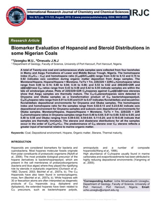 Biomarker Evaluation of Hopanoid and Steroid Distributions in some Nigerian Coals
Biomarker Evaluation of Hopanoid and Steroid Distributions in
some Nigerian Coals
*1Uzoegbu M.U., 2Onwualu J.N.J
1,2Department of Geology, Faculty of Science, University of Port Harcourt, Port Harcourt, Nigeria.
A total of Twenty-one coal and carbonaceous shale samples were collected from four boreholes
in Mamu and Awgu Formations of Lower and Middle Benue Trough, Nigeria. The homohopane
index (C35/C31 - C35) and homohopane ratio (C35αβS/C34αβS) range from 0.02 to 0.12 and 0.15 to
0.92 indicates oxic condition during organic matter deposition from Awgu samples. The
Moretane/Hopane, Hopane/Hopane + Moretane, Ts/Ts + Tm, 22S/22S + 22RC32 homohopane ratios
range from 0.06 to 0.14; 0.88 to 0.94; 0.34 to 0.66; and 0.53 to 0.62 and 20S/20S+20R and
αββ/αββ+ααα C29 ratios range from 0.43 to 0.58 and 0.42 to 0.55 indicate samples are within the
late oil window/gas phase. Plots of 22S/22S+22R C32hopanes against C29αββ/αββ+ααα steranes
show that Awgu samples are thermally mature. The C32-C35benzohopanes were detected in
Onyeama and Okaba samples as a transformation product of C35 bacteriohopanepolyol.
C35/C30hopane ratio range from 0.01 to 0.05 and 0.01 to 0.47 indicates fluvial/deltaic and lacustrine-
fluvial/deltaic depositional environments for Onyeama and Okaba samples. The homohopane
index and homohopane ratio for the samples range from 0.02-0.13 and 0.23-0.92 indicate oxic
depositional environment for Onyeama samples and suboxic-oxic depositional environments for
Okaba samples. Moretane/Hopane, Hopane/Hopane + Moretane, Ts/Ts + Tm, 22S/22S + 22R
C32homohopane ratios in Onyeama samples range from 0.46 to 0.64; 0.61 to 0.69; 0.02 to 0.05; and
0.48 to 0.58 and Okaba ranging from 0.59-0.93; 0.54-0.64; 0.11-0.24; and 0.16-0.48 indicate that
samples are thermally immature. The sterane and diasterane distributions for all the samples
occur in the order of C29>C28>C27. The predominance of C29 sterane over C27 sterane reflects a
greater input of terrestrial relative to marine organic matter.
Keywords: Coal, Depositional environment, Hopane, Organic matter, Sterane, Thermal maturity.
INTRODUCTION
Hopanoids are considered biomarkers for bacteria and
cyanobacteria. Most hopanes molecular fossils originate
from polar constituents of prokaryotic organisms (Nytoft et
al., 2006). The most probable biological precursor of the
hopane derivatives is bacteriohopanepolyol, which are
present in the cell membranes of prokaryoticorganisms
(bacteria and blue algae) where they played the rigidifying
role by steroids in eukaryotic organisms (Ourisson et al.,
1982; Durand, 2003; Bechtel et al., 2007a, b). The C30
Hopanoids have also been found in somecryptogams;
moss, fern (Bechtel et al., 2007a, b). While hopanes with
30 or fewcarbon atoms are often interpreted as diagenetic
products of C30 hopanoids (e.g. diploptene and
diplopterol), the extended hopanes have been related to
C35 precursors, such as bacteriohopane polyols,
aminopolyols and a number of composite
hopanoids(Wang et al., 1996).
High abundance of C35hopane usually found in marine
carbonates and evaporiticsediments has been attributed to
highly reducing depositional environments (Yangming et
al., 2005).
*Corresponding Author: Uche Mmaduabuchi Uzoegbu,
Department of Geology, Faculty of Science, University of
Port Harcourt, Port Harcourt, Nigeria. Email:
uche.uzoegbu@uniport.edu.ng
Vol. 6(1), pp. 111-122, August, 2019. © www.premierpublishers.org. ISSN: 9661-0255
Research Article
International Research Journal of Chemistry and Chemical Sciences
 