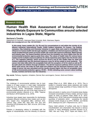 Human Health Risk Assessment of Industry Derived Heavy Metals Exposure to Communities around selected industries in Lagos State Nigeria
Human Health Risk Assessment of Industry Derived
Heavy Metals Exposure to Communities around selected
industries in Lagos State, Nigeria
Nachana’a Timothy
Department of Chemistry, Adamawa State University, Mubi, Adamawa, Nigeria
Email: allen.dusa@gmail.com; Tel.: 08130976890
In this study, heavy metals (Zn, Cd, Pb and Cu) concentrations in soil within the vicinity of six
diferent industries (International Textile, Chikki holdent Industries, Pz Cusson, 7up bottling
company, Clay Industries and Chemstar industry) in Lagos State were used to investigate their
influence on human health risk through ingestion, inhalation and dermal exposure pathways. The
result revealed that the extent of human health risk varied with exposure pathways, Metal species
and industry type. The Hazard Quotient derived from the inhalation are much higher than the US
environmental protection agency guide lines value. The values of health index for various heavy
metals and the multiple exposure pathway for all the industries were higher than the thresh value
of 1. The ingestion pathway, which account for 65.41% and 97.18% health index for adult and
children respectively was the dominant exposure route for all the metals to local residents. The
cancer risk index falls within the acceptable limit with the exception of Cd for adult as well as Pb
for both adult and children through inhalation. The dermal exposure pathway which account for
99.9% total cancer risk index for both adult and children was the dominant exposure route. The
range of cancer risk was calculated and the results showed higher risk than an acceptable value
of US environmental protection agency (1E-06 – 1E-04) indicating some concern about building
houses, markets and farms near the industries.
Key words: Pathway, Ingestion, Inhalation, Dermal, Non–carcinogenic, Cancer, Adult and Children
INTRODUCTION
The challenge of environmental pollution due to toxic
metals is of major concern in most major metropolitan
cities (Fan et al., 2012; Mlitan et al., 2013; Alexander et al.,
2018; Timothy, 2018). Atmospheric emissions from
industrial establishments are one of the major sources of
environmental pollution (Akenolo et al., 2008; Taspinar
and Bozkurt, 2018 Sulaiman et al., 2018).
Industries have largely been responsible for discharging
untreated effluents containing trace metals such as zinc
(Zn), copper (Cu), manganese (Mn), cadmium (Cd),
mercury (Hg), nickel (Ni), lead (Pb), Iron (Fe) and
Chromium (Cr) [Colombo et al., 2001; Hu et al., 2013; Xiao
et al., 2017].
Pollution in developing nations is correlated with the
degree of industrialization and the intensity of chemical
usage (Filazi et al., 2003; Mlitan et al., 2013). This is
evident in industrial areas where stationery and mobile
sources release large quantities of heavy metals into the
atmosphere.
Soils and plants in nearby zone of industrial areas display
increased concentration of heavy metals, serving in many
cases as sinks of pollution loads (Addo et al., 2012;
Williams et al., 2018). Soils around industries take up large
quantities of pollutants which exceeding the natural
emission levels (Gupta et al.,2015; Winther and Slentø
2010; Odukoya et al.,2011; Raymond et al., 2011).
Heavy metal pollution of surface soils due to intense
industrialization and urbanization has become a serious
concern in many developing countries (Kovacs et al.,
1993; Wei and Yang, 2010; Yaylal and Abanz, 2011;
Research Article
Vol. 4(2), pp. 062-069, August, 2019. © www.premierpublishers.org. ISSN: 1822-424X
International Journal of Toxicology and Environmental Health
 