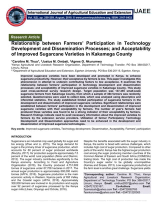 Relationship between Farmers’ Participation in Technology Development and Dissemination Processes; and Acceptability of Improved Sugarcane Varieties in Kakamega County
Relationship between Farmers’ Participation in Technology
Development and Dissemination Processes; and Acceptability
of Improved Sugarcane Varieties in Kakamega County
1Caroline M. Thuo*, 2Justus M. Ombati, 3Agnes O. Nkurumwa
1Kenya Agricultural and Livestock Research Organization, Department of Technology Transfer, PO Box 388-00217,
Limuru, Kenya
2,3Department of Agricultural Education and Extension, Egerton University, PO Box 536-20115, Egerton, Kenya
Improved sugarcane varieties have been developed and promoted in Kenya, to enhance
sugarcane productivity. However, their acceptance by farmers is low. This paper investigates this
phenomenon in attempt to underpin contributing factors to low acceptance. It examines the
relationship between farmers’ participation in technology development and dissemination
processes; and acceptability of improved sugarcane varieties in Kakamega County. This study
used cross-sectional survey research design. Target population was 137,355 small-scale
sugarcane farmers from Kakamega County, from which a sample of 384 farmers was randomly
selected. Questionnaires were used to collect data, which was analyzed using descriptive and
inferential statistics. The study established limited participation of sugarcane farmers in the
development and dissemination of improved sugarcane varieties. Significant relationships were
established between farmers’ participation in the development and dissemination of improved
sugarcane varieties with their acceptability by farmers. The number of year’s farmers had
produced these varieties was found to be a strong indicator of their acceptability by farmers.
Research findings indicate need to avail necessary information about the improved varieties to
farmers by the extension service providers. Utilization of farmer Participatory Technology
Development and Dissemination approaches need to be enhanced in the development and
dissemination of improved sugarcane technologies.
Key words: Improved sugarcane varieties, Technology development, Dissemination, Acceptability, Farmers’ participation
INTRODUCTION
Sugarcane is an industrial crop used globally for sugar and
bio energy (Zhao and Li, 2015). The large demand for
sugar is the primary driver of sugarcane production, which
accounts for 80 percent of sugar produced worldwide
(Murphy, 2017). Its’ production supports approximately 7.5
percent of the world rural population (Mnisi and Dlamini,
2012). The sugar industry contributes significantly to the
Kenya economy. According to Food and Agriculture
Organization (2019), the Country produced 4,751,609
tonnes of sugarcane under 67,708 hectares in 2017. The
annual sugar production is approximately 600,000 metric
tonnes (AFFA, 2016). Sugarcane production is the main
economic activity in Western, Nyanza parts of Rift Valley
and the Coastal region (AFFA, 2016). Approximately
300,000 farmers are involved in its production and supply
over 92 percent of sugarcane processed by the Kenya
sugar mills (Lihasi, Onyango and Ochola, 2016).
Despite the benefits associated with the sugar industry in
Kenya, the sector is faced with various challenges, which
includes high cost of sugar production. Compared to other
parts of the world, Kenya has the highest sugar production
cost among the sugar producing member countries of the
Common Market of Eastern and South Africa (COMESA)
trading block. The high cost of production has made the
Country’s sugar sector to be globally uncompetitive
(Kamau and Snipes, 2013). Low sugarcane productivity at
the farm level is another great challenge. Sugarcane yields
*Corresponding author: Caroline M. Thuo, Kenya
Agricultural and Livestock Research Organization,
Department of Technology Transfer, PO Box 388-00217,
Limuru, Kenya. Email: cmthuo2007@yahoo.com Tel:
+254721233167; Co-Authors Email:
2
jusmotush@yahoo.com Tel: +254722692765
3
aonkurumwa@yahoo.com Tel: +254721220363
Research Article
Vol. 5(2), pp. 250-259, August, 2019. © www.premierpublishers.org. ISSN: 2167-0432
International Journal of Agricultural Education and Extension
 