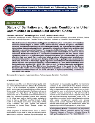 Status of Sanitation and Hygienic Conditions in Urban Communities in Gomoa East District, Ghana
Status of Sanitation and Hygienic Conditions in Urban
Communities in Gomoa East District, Ghana
Godfred Safo-Adu1*, Ernest Ngman – Wara2, James Awuni Azure3
1,2Department of Integrated Science Education, Faculty of Science Education, University of Education, Winneba, Ghana
3Department of Biology Education, Faculty of Science Education, University of Education, Winneba, Ghana
The study examined the sanitation and hygienic conditions in urban communities in Gomoa East
District in Central Region of Ghana. A cross sectional survey research design was adopted for
the study. Simple random sampling technique was used to select 360 inhabitants from three urban
communities. A structured questionnaire was used for data collection. Descriptive and inferential
statistics were used to analyse the data. The study revealed that tap water was the major source
of drinking water in the communities, usually purchased from water vendors and stored in closed
containers. Most inhabitants (42.5 %) used Public Ventilated Improved Pit (VIP) latrines. Some
household toilets (21.7 %) never had covers whilst the ones which had covers too were not closed
after they had been used. As a result, most toilets produced offensive odour. Unwholesome
environmental practices such as open dumping and burning of garbage were prevalent in the
study area. The result of the multiple logistic regression showed significant association between
gender and their participation in community sanitation exercise (p < 0.05) with male showing more
participation than females (OR = 0.516, C.I = 0.308 – 0.865). The state of sanitation and hygienic
conditions in the Gomoa East District was inadequate. There is the need for the District
Environmental Health and Sanitation Department to establish and enforce a more robust
environmental sanitation approach and health education to improve upon sanitary conditions in
the Gomoa East District.
Keywords: Drinking water, Hygienic conditions, Refuse disposal, Sanitation, Toilet facility
INTRODUCTION
Sanitation is one of the basic determinants of quality of life
and human development index (Sheetal & Shashikantha,
2016). It is a fundamental requirement to ensure safe
health, environment and overall wellbeing of the society.
Unless proper functional sanitation facilities are in use to
complement the right types of hygienic behaviour,
communities will be vulnerable to recurrent incidences of
water and sanitation diseases (Chariar and Sakthivel,
2011). It has been realized that improving sanitation is
known to have a significant beneficial impact on both
health in households and across communities (WHO,
2016). Sanitation and good hygiene are therefore
fundamental to human health, survival, growth and
development.
A high proportion of ill health can be traced to adverse
environmental factors such as water, soil and air pollution,
poor housing conditions, presence of animal reservoir and
insect vectors of diseases (Ekong, 2015). Environmental
sanitation is the control of all these factors in human’s
physical environment which may exercise a deleterious
effect on their physical environment, health and survival. It
could also be seen as principle and practice of effecting
healthful hygienic conditions in the environment to
promote public health and welfare, improve quality of life
and ensure a sustainable environment (Alabi, 2010). The
essential components of environmental sanitation include:
solid waste management, excreta and sewage
management, sanitary inspection of premises, adequate
portable water supply, pest and vector control, weeds and
vegetation control and management of urban drains.
*Corresponding Author: Godfred Safo-Adu, Department
of Integrated Science Education, Faculty of Science
Education, University of Education, Winneba, Ghana. E-
mail: gsafoadu@gmail.com, Tel: +233541084097
Research Article
Vol. 5(2), pp. 130-137, August, 2019. © www.premierpublishers.org. ISSN: 1406-089X
International Journal of Public Health and Epidemiology Research
 