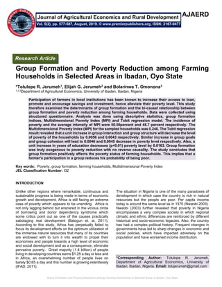 Group Formation and Poverty Reduction among Farming Households in Selected Areas in Ibadan, Oyo State
AJAERD
Group Formation and Poverty Reduction among Farming
Households in Selected Areas in Ibadan, Oyo State
*Tolulope R. Jerumeh1, Elijah G. Jerumeh2 and Bolarinwa T. Omonona3
1,2,3Department of Agricultural Economics, University of Ibadan, Ibadan, Nigeria
Participation of farmers in local institutions has been known to increase their access to loan,
promote and encourage savings and investment, hence alleviate their poverty level. This study
therefore examined the determinants of group formation and the bi-causal relationship between
group formation and poverty reduction among farming households. Data were collected using
structured questionnaire. Analysis was done using descriptive statistics, group formation
indices, Multidimensional Poverty Index (MPI) and Tobit regression model. The incidence of
poverty and the average intensity of MPI were 50.58percent and 48.7 percent respectively. The
Multidimensional Poverty Index (MPI) for the sampled households was 0.246. The Tobit regression
result revealed that a unit increase in group interaction and group structure will decrease the level
of poverty of the households by 0.0056 and 0.0043 respectively. Similar increase in group goals
and group cohesion will lead to 0.0046 and 0.0045 decrease in poverty level respectively. Also, a
unit increase in years of education decreases (p<0.01) poverty level by 0.0163. Group formation
was truly exogenous to poverty reduction with no reverse causality. The study concludes that
group formation positively affects the poverty status of farming households. This implies that a
farmer’s participation in a group reduces his probability of being poor.
Key words: Poverty, group formation, farming households, Multidimensional Poverty Index
JEL Classification Number: I32
INTRODUCTION
Unlike other regions where remarkable, continuous and
sustainable progress is being made in terms of economic
growth and development, Africa is still facing an extreme
case of poverty which appears to be unending. Africa is
not only lagging behind but ensnared in the vicious circle
of borrowing and donor dependency syndrome which
some critics point out as one of the causes practically
sabotaging real development (Balogun et. al, 2011).
According to this study, Africa has perpetually failed to
focus its development efforts on the optimum utilization of
the immense natural resources that many of its countries
are endowed with to turn it into wealth to propel their
economies and people towards a high level of economic
and social development and as a consequence, eliminate
pervasive poverty. Great majority (1.4 billion) of people
living in developing countries earns $1.25 a day or less and
in Africa, an overwhelming number of people lives on
barely $0.65 a day and this number is growing relentlessly
(IFAD, 2011).
The situation in Nigeria is one of the many paradoxes of
development in which case the country is rich in natural
resources but the people are poor. Per capita income
today is around the same level as in 1970 (Nwaobi 2003).
Nwaobi (2003) further revealed that poverty in Nigeria
encompasses a very complex society in which regional
climatic and ethnic differences are reinforced by different
historical and socio-economic legacies. Also, the country
has had a complex political history. Frequent changes in
governments have led to sharp changes in economic and
social policies, which have impacted adversely on the
population and have worsened income distribution.
*Corresponding Author: Tolulope R. Jerumeh,
Department of Agricultural Economics, University of
Ibadan, Ibadan, Nigeria. Email: tolujerumeh@gmail.com
Research Article
Vol. 5(2), pp. 577-587, August, 2019. © www.premierpublishers.org, ISSN: 2167-0477
Journal of Agricultural Economics and Rural Development
 