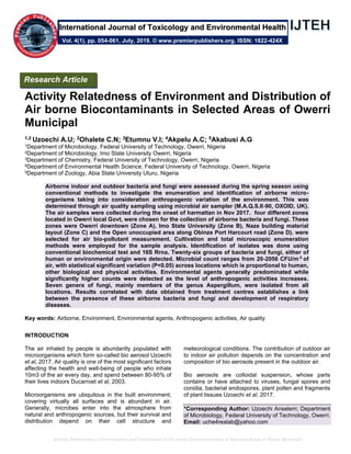 Activity Relatedness of Environment and Distribution of Air borne Biocontaminants in Selected Areas of Owerri Municipal
Activity Relatedness of Environment and Distribution of
Air borne Biocontaminants in Selected Areas of Owerri
Municipal
1,2 Uzoechi A.U; 2Ohalete C.N; 3Etumnu V.I; 4Akpelu A.C; 5Akabusi A.G
1Department of Microbiology, Federal University of Technology, Owerri, Nigeria
2Department of Microbiology, Imo State University Owerri, Nigeria
3Department of Chemistry, Federal University of Technology, Owerri, Nigeria
4Department of Environmental Health Science, Federal University of Technology, Owerri, Nigeria
5Department of Zoology, Abia State University Uturu, Nigeria
Airborne indoor and outdoor bacteria and fungi were assessed during the spring season using
conventional methods to investigate the enumeration and identification of airborne micro-
organisms taking into consideration anthropogenic variation of the environment. This was
determined through air quality sampling using microbial air sampler (M.A.Q.S.II-90, OXOID, UK).
The air samples were collected during the onset of harmattan in Nov 2017. four different zones
located in Owerri local Govt, were chosen for the collection of airborne bacteria and fungi. These
zones were Owerri downtown (Zone A), Imo State University (Zone B), Naze building material
layout (Zone C) and the Open unoccupied area along Obinze Port Harcourt road (Zone D). were
selected for air bio-pollutant measurement. Cultivation and total microscopic enumeration
methods were employed for the sample analysis. Identification of isolates was done using
conventional biochemical test and 16S Rrna. Twenty-six groups of bacteria and fungi, either of
human or environmental origin were detected. Microbial count ranges from 20-2056 CFU/m-3
of
air, with statistical significant variation (P<0.05) across locations which is proportional to human,
other biological and physical activities. Environmental agents generally predominated while
significantly higher counts were detected as the level of anthropogenic activities increases.
Seven genera of fungi, mainly members of the genus Aspergillum, were isolated from all
locations. Results correlated with data obtained from treatment centres establishes a link
between the presence of these airborne bacteria and fungi and development of respiratory
diseases.
Key words: Airborne, Environment, Environmental agents, Anthropogenic activities, Air quality
INTRODUCTION
The air inhaled by people is abundantly populated with
microorganisms which form so-called bio aerosol Uzoechi
et al, 2017. Air quality is one of the most significant factors
affecting the health and well-being of people who inhale
10m3 of the air every day, and spend between 80-95% of
their lives indoors Ducarroet et al, 2003.
Microorganisms are ubiquitous in the built environment;
covering virtually all surfaces and is abundant in air.
Generally, microbes enter into the atmosphere from
natural and anthropogenic sources, but their survival and
distribution depend on their cell structure and
meteorological conditions. The contribution of outdoor air
to indoor air pollution depends on the concentration and
composition of bio aerosols present in the outdoor air.
Bio aerosols are colloidal suspension, whose parts
contains or have attached to viruses, fungal spores and
conidia, bacterial endospores, plant pollen and fragments
of plant tissues Uzoechi et al, 2017.
*Corresponding Author: Uzoechi Anselem; Department
of Microbiology, Federal University of Technology, Owerri.
Email: uche4realab@yahoo.com
Research Article
Vol. 4(1), pp. 054-061, July, 2019. © www.premierpublishers.org. ISSN: 1822-424X
International Journal of Toxicology and Environmental Health
 