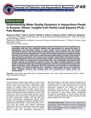 Understanding Water Quality Dynamics in Aquaculture Ponds in Sunyani, Ghana: Insights from Partial Least Squares (PLS) - Path Modeling
JFAR
Understanding Water Quality Dynamics in Aquaculture Ponds
in Sunyani, Ghana: Insights from Partial Least Squares (PLS) -
Path Modeling
Nicole E.G Otoo1*, Peter O. Sanful2, Wahab A. Iddrisu3, Solomon Amfoh4, Okyere K. Boateng5
1,2,4Department of Fisheries and Water Resources, University of Energy and Natural Resources, P. O Box 214, Sunyani,
Brong Ahafo Region, Ghana
3Department of Mathematics and Statistics, University of Energy and Natural Resources, P. O Box 214, Sunyani, Brong
Ahafo Region, Ghana
5Fisheries Commission, Sunyani
Knowledge of water quality in aquaculture ponds in Ghana is limited due to lack of qualitative and
quantitative field data. We conducted detailed field measurements to assess the effect of
hydrographic and production factors on water quality. Ponds cultured with Nile tilapia
Oreochromis niloticus, and African catfish Clarias gariepinus, were selected for the study. Eleven
fish ponds with stock ranging between 7-21 days were randomly selected and sampled at monthly
intervals for five months, with the aim of capturing water quality patterns through a full production
cycle. Seventeen parameters were measured and analyzed using Partial Least Squares (PLS) -
Path Modeling. Most ponds had unusually shallow depths, characterized by excessive stocking
densities of 200% on average above recommended rates. This necessitates high feeding rates,
thereby reducing the assimilative capacity of ponds. The effect of feeding intensity on water
quality increased with stock age. Persistent algal blooms, low DO, high temperatures and elevated
levels of ammonia, nitrite, phosphate, TDS and conductivity were indicative of generally poor
water quality. The model showed that 82 % variability in water quality was due to production
inputs. Standard stocking rates, feeding rates and construction of deeper ponds are
recommended.
Keywords: water quality, aquaculture ponds, hydrographic factors, path model, tilapia (Oreochromis niloticus), catfish
(Clarias gariepinus), Sunyani
INTRODUCTION
The maintenance of good water quality in a pond culture
system is critical for the success of raising fish to meet
various human needs (Devi, 2013). Good water quality
supports the efficient growth and survival of culture
species and promotes good fish health, reduces stress,
improves growth performance, increases productivity and
reduces environmental impacts (Boyd and Tucker 1998;
Parven et al., 2013). Poor water quality however, may be
detrimental to fish health through increased susceptibility
to stress, disease and mortality, and may also have
serious environmental consequences (Boyd, 2017).
Furthermore, susceptibility to infectious diseases by fish is
heightened by deterioration in water quality (Boyd, 2017).
Thus, poor fish growth and reduced reproductive
performance often is a consequence of poor water quality
(Keremah et al., 2014). The ability of fish to maintain
optimum growth and reproductive performance is
dependent largely on the water quality characteristics of
the aquatic medium in which they live (Devi, 2013). Water
quality therefore is a major constraint to the success of
aquaculture operations and affects the quality of
aquaculture products and its suitability for human
consumption (Boyd and Tucker, 1998). The knowledge
and application of good water quality management
principles by aquaculturists in culture systems will help
meet the increasing demand for safe and quality fisheries
products (Boyd and Tucker 1998).
*Corresponding Author: Nicole E.G Otoo; Department of
Fisheries and Water Resources, University of Energy and
Natural Resources, P. O Box 214, Sunyani, Brong Ahafo
Region, Ghana. Email: nicole.otoo.stu@uenr.edu.gh
Tel: +233541890481
Research Article
Vol. 4(1), pp. 028-042, August, 2019. © www.premierpublishers.org, ISSN: 9901-8810
Journal of Fisheries and Aquaculture Research
 