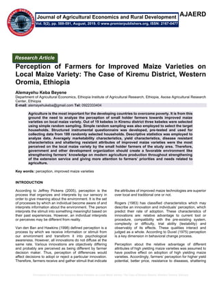 Perception of Farmers for Improved Maize Varieties on Local Maize Variety: The Case of Kiremu District, Western Oromia, Ethiopia
AJAERD
Perception of Farmers for Improved Maize Varieties on
Local Maize Variety: The Case of Kiremu District, Western
Oromia, Ethiopia
Alemayehu Keba Beyene
Department of Agricultural Economics, Ethiopia Institute of Agricultural Research, Ethiopia, Asosa Agricultural Research
Center, Ethiopia
E-mail: alemayehukeba@gmail.com Tel: 0922333404
Agriculture is the most important for the developing countries to overcome poverty. It is from this
ground the need to analyze the perception of small holder farmers towards improved maize
varieties on local maize variety. Out of 19 kebeles in Kiremu district three kebeles were selected
using simple random sampling. Simple random sampling was also employed to select the target
households. Structured instrumental questionnaire was developed, pre-tested and used for
collecting data from 189 randomly selected households. Descriptive statistics was employed to
analyze data. Averagely marketability characteristics, yield characteristics, disease resistant
characteristics and shattering resistant attributes of improved maize varieties were the most
perceived on the local maize variety by the small holder farmers of the study area. Therefore,
government and other development organization should create a favorable environment like
strengthening farmers’ knowledge on modern agriculture production throughout strengthening
of the extension service and giving more attention to farmers’ priorities and needs related to
agriculture.
Key words: perception, improved maize varieties
INTRODUCTION
According to Jeffrey Pickens (2005), perception is the
process that organizes and interprets by our sensory in
order to give meaning about the environment. It is the set
of processes by which an individual become aware of and
interprets information about the environment. The person
interprets the stimuli into something meaningful based on
their past experiences. However, an individual interprets
or perceives may be different from reality.
Van den Ban and Hawkins (1998) defined perception is a
process by which we receive information or stimuli from
our environment and transform it into psychological
awareness. However, all innovations do not diffuse at the
same rate. Various innovations are objectively differing
and probably are perceived as being different by farmer
decision maker. Thus, perception of differences would
affect decisions to adopt or reject a particular innovation.
Therefore, farmers receive and gather stimuli that indicate
the attributes of improved maize technologies are superior
over local and traditional one or not.
Rogers (1983) has classified characteristics which may
describe an innovation and individuals’ perception, which
predict their rate of adoption. These characteristics of
innovations are: relative advantage to current tool or
procedure, compatibility with the pre-existing system,
complexity or difficulty, trial ability (testability) and
observably of its effects. These qualities interact and
judged as a whole. According to Duvel (1975) perception
is a key dimension in behavioral change process.
Perception about the relative advantage of different
attributes of high yielding maize varieties was assumed to
have positive effect on adoption of high yielding maize
varieties. Accordingly, farmers’ perception for higher yield
potential, better price, resistance to diseases, shattering
Research Article
Vol. 5(2), pp. 588-591, August, 2019. © www.premierpublishers.org, ISSN: 2167-0477
Journal of Agricultural Economics and Rural Development
 