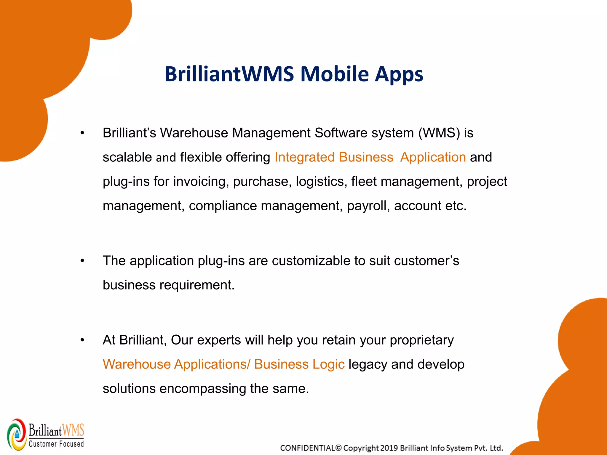 BrilliantWMS Mobile Apps
• Brilliant’s Warehouse Management Software system (WMS) is
scalable and flexible offering Integrated Business Application and
plug-ins for invoicing, purchase, logistics, fleet management, project
management, compliance management, payroll, account etc.
• The application plug-ins are customizable to suit customer’s
business requirement.
• At Brilliant, Our experts will help you retain your proprietary
Warehouse Applications/ Business Logic legacy and develop
solutions encompassing the same.