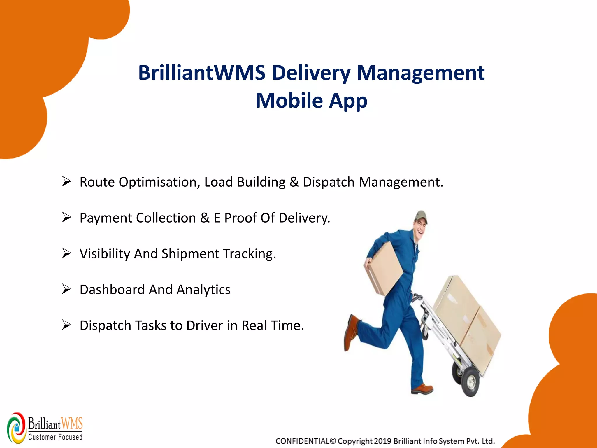 ➢ Route Optimisation, Load Building & Dispatch Management.
➢ Payment Collection & E Proof Of Delivery.
➢ Visibility And Shipment Tracking.
➢ Dashboard And Analytics
➢ Dispatch Tasks to Driver in Real Time.
BrilliantWMS Delivery Management
Mobile App