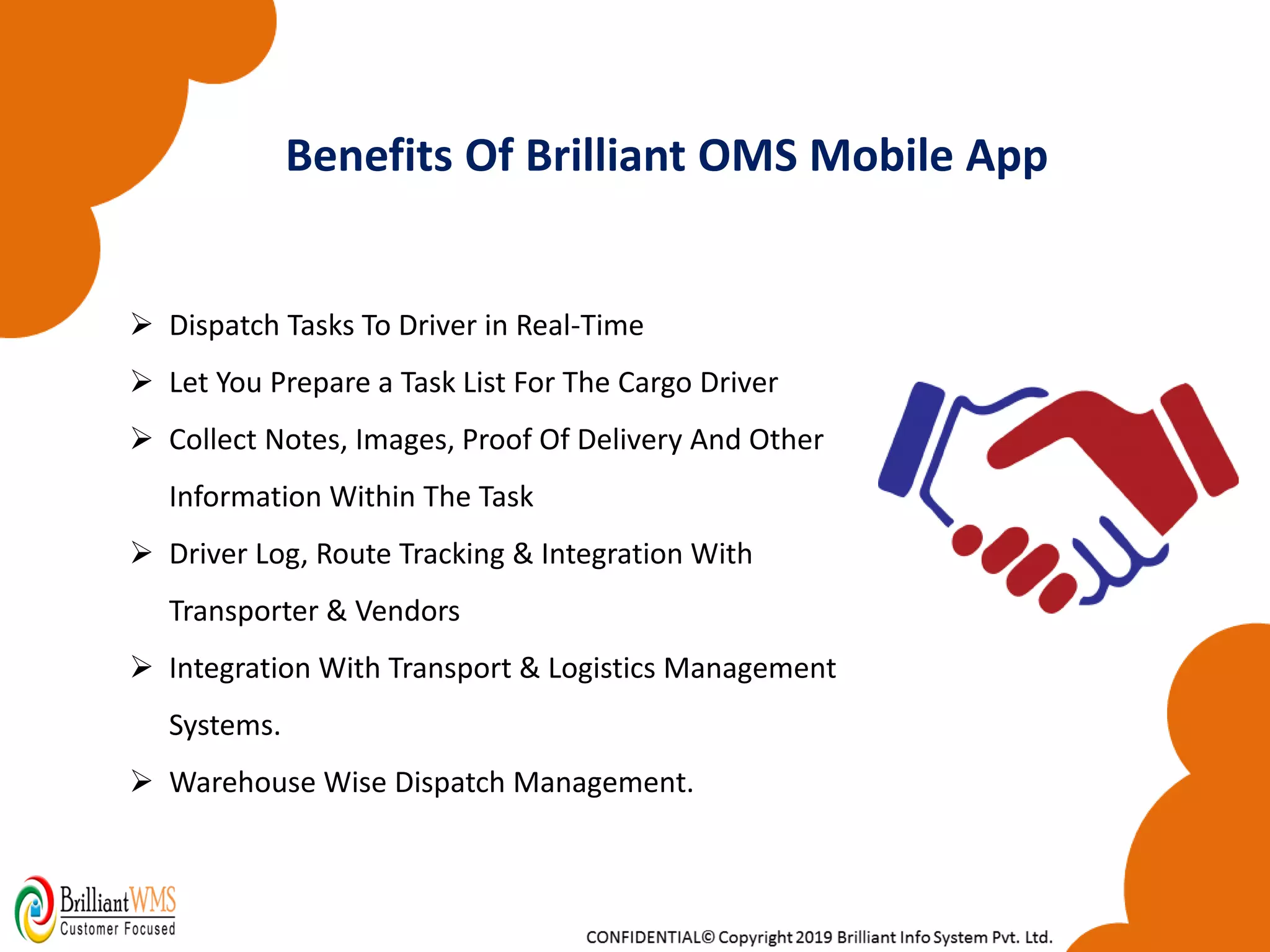 ➢ Dispatch Tasks To Driver in Real-Time
➢ Let You Prepare a Task List For The Cargo Driver
➢ Collect Notes, Images, Proof Of Delivery And Other
Information Within The Task
➢ Driver Log, Route Tracking & Integration With
Transporter & Vendors
➢ Integration With Transport & Logistics Management
Systems.
➢ Warehouse Wise Dispatch Management.
Benefits Of Brilliant OMS Mobile App