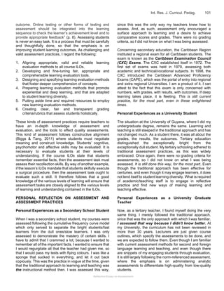 Reflective Essay on Assessment
Int. Res. J. Curricul. Pedag. 101
outcome. Online testing or other forms of testing and
assessment should be integrated into the learning
sequence to check the learner’s achievement level and to
provide appropriate feedback” (p. 8). Assessing students
is never an easy task. It is a process that must be carefully
and thoughtfully done, so that the emphasis is on
improving student learning outcomes. As challenging and
valid assessment practices, I regard the following:
1. Aligning appropriate, valid and reliable learning
evaluation methods to all course ILOs.
2. Developing and fine-tuning fair, appropriate and
comprehensible learning evaluation tools.
3. Designing and specifying learning evaluation methods
that foster deeper comprehension of concepts.
4. Preparing learning evaluation methods that promote
experiential and deep learning, and that are adapted
to student learning diversity.
5. Putting aside time and required resources to employ
new learning evaluation methods.
6. Creating clear, fair and transparent grading
criteria/rubrics that assess students holistically.
These kinds of assessment practices require teachers to
have an in-depth knowledge of assessment and
evaluation, and the tools to effect quality assessments.
This kind of assessment follows constructive alignment
(Biggs & Tang, 2011) where students must negotiate
meaning and construct knowledge. Students’ cognitive,
psychomotor and affective skills may be evaluated. It is
necessary to evaluate students at their levels of
understanding. If the course ILOs state that students
remember essential facts, then the assessment task must
assess their recollection skills. By way of another example,
if the lesson’s ILOs mandate that students skilfully execute
a surgical procedure, then the assessment task ought to
evaluate such a skill. It therefore follows that a good
knowledge of the various levels of learning will ensure that
assessment tasks are closely aligned to the various levels
of learning and understanding contained in the ILOs.
PERSONAL REFLECTION ON ASSESSMENT AND
ASSESSMENT PRACTICES
Personal Experiences as a Secondary School Student
When I was a secondary school student, my courses were
assessed following the cumulative frequency curve model
which only served to separate the bright students/fast
learners from the dull ones/slow learners. I was only
assessed to demonstrate the mastery of certain skills. I
have to admit that I crammed a lot, because I wanted to
remember all of the important facts. I wanted to ensure that
I would regurgitate all that the teacher had given me, so
that I would pass my tests with flying colours. I was like a
sponge that sucked in everything, and let it out back
copiously. This was the practice in vogue at the time, given
that the traditional approach to learning and teaching was
the instructional method then. I was assessed this way,
since this was the only way my teachers knew how to
assess. And, as such, assessment only encouraged a
surface approach to learning and a desire to achieve
comparative scores and grades. There were no grading
criteria, so I did not know on what I was being assessed.
Concerning secondary education, the Caribbean Region
instituted a regional exam for all Caribbean students. The
exam is known as the Caribbean Examination Council
(CXC) Exams. The CXC established itself in 1972. The
first set of exams was held in 1979, assessing both
academic and technical/vocational subjects. In 1998, the
CXC introduced the Caribbean Advanced Proficiency
Exams (CAPE), which was the portal of entry into regional
and extra regional Universities. I am a product of it. I can
attest to the fact that this exam is only concerned with
numbers, with grades, with results, with outcomes. If deep
learning takes place, it is fleeting. This is still current
practice, for the most part, even in these enlightened
times.
Personal Experiences as a University Student
The situation at the University of Guyana, where I did my
undergraduate degree, remains the same. Learning and
teaching is still steeped in the traditional approach and has
not changed much. As a student there, it was all about the
grades, the results, the outcomes. Tertiary education
distinguished the exceptionally bright from the
exceptionally dull student. My tertiary schooling adhered to
traditional assessment practices, as this was widely
embraced. Once again, there were no grading criteria for
assessments, so I did not know on what I was being
assessed. It is still done this way, for the most part. Even
though the traditional approach has been effective for
centuries, and even though it may engage learners, it does
not lend itself to student learning diversity. What is required
of academic/teaching staff is to engage in reflective
practice and find new ways of making learning and
teaching effective.
Personal Experiences as a University Graduate
Teacher
Now, as a tertiary teacher, I found myself doing the very
same thing. I merely followed the traditional approach,
since that was the only approach with which I was familiar.
I assessed that way because I didn’t know better. At
my University, the curriculum has not been reviewed in
more than 30 years. Lecturers are just given course
outlines, which specify the assessments to be done, and
we are expected to follow them. Even though I am familiar
with current assessment methods for second and foreign
language learning and teaching, and even though there
are snippets of my engaging students through evaluation,
it is still largely following the norm-referenced assessment,
where the emphasis is on administering analytic
assessments to differentiate high-quality from low-quality
students.
 