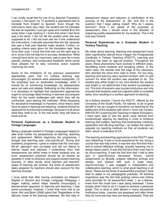 Reflective Essay on Assessment
Livingstone KA 102
I can vividly recall that for one of my Spanish Translation
courses, I had given my 12 students a specialised text to
translate from English to Spanish. Even though the
instructions were very clear, the student did not translate
the text as expected. I just got upset and marked X on the
script when I was marking it. I knew that what I had done
was a bit harsh. I did not tell the student what she was
supposed to do. I did not even ask her if she understood
the instructions. I naturally assumed that she did, because
she was a final year Spanish major student. Further, no
grading criteria were given for the translation task. Now
more than ever, I know that that was not the right way to
do it, since it did not help her in any way, whatsoever. What
I should have done, as I now know, was to give her a more
specific, positive, and constructive feedback which would
have allowed her to take corrective action towards
improving her work.
Some of the limitations of my previous assessment
approaches were that (1) surface learning was
encouraged; (2) students were assessed analytically; (3)
the emphasis was on declarative knowledge, when it
should be on functioning knowledge; (4) assessments
were not valid and reliable. Reflecting on this information,
it is necessary to highlight that assessment approaches
ought to encourage deep thinking in learners and prepare
them for the world challenges with which they will be
confronted, upon leaving the institution. While assessing
for declarative knowledge is important, since theory does
have its place in learning and teaching, students should be
assessed for functioning knowledge, because it is all about
what they need to do. In the real world, they will have to
know and do.
Personal Experiences as a Graduate Student in
Foreign Languages
Being a graduate student in Foreign Languages helped to
alter even further my perspectives on learning, teaching
and assessment. Before beginning the programme, I
thought that teaching was ‘one-size-fits-all’. During that
academic programme, I grew to realise that the ‘one-size-
fits-all’ approach was out-dated and did not attend to
learner needs and interests. I understood, then, that
assessments can either make or break students and, as
such, assessment practices should be as diverse as
possible in order to embrace and support student learning
diversity. In other words, since learners and learners’
styles of learning are diverse, the kinds of assessment
tasks prepared by teachers should also account for this
learning diversity.
I must admit that after having completed my Master’s
Degree in Second and Foreign Language Pedagogy, I
began making valiant steps towards encouraging a
learner-driven approach to learning and teaching. I saw
some successes; however, I knew that more had to be
done. Kim and Bonk (2006) admit that “Regardless of the
delivery mode of the learning materials, the first step in
assessment design and selection is clarification of the
purpose of the assessment” (p. 28). And this is the
question that I keep asking myself. Why do I assess
learners? Once I am aware of the purposes of
assessment, then I should move in the direction of
preparing quality assessments for my students. This is the
only way forward.
Personal Experiences as a Graduate Student in
Tertiary Teaching
My views about learning, teaching and assessment have
been significantly altered since I began the Postgraduate
Certificate in Tertiary Teaching (PGCTT). Learning and
teaching has been an age-old practice. Throughout the
years, these phenomena have evolved in different ways,
benefitting some students and forsaking others. In the
olden days, the teacher was the sage of the classroom
who directed the show from start to finish. For too long,
teaching and learning were teacher-centred, with no real
concern for what the student was expected to do. The
student was either bright or not. And whether the student
was bright or not determined if the student succeeded or
not. This kind of scenario was counter-productive and only
ensured that students used low cognitive skills to complete
tasks, thus resulting in a surface approach to learning.
As a tertiary teacher, I found the PGCTT, offered by the
University of the South Pacific, Fiji Islands, to be of great
benefit to me as I sought to transform my teaching for the
betterment of the students with whom I come into contact.
With ED 401 (Learning and Teaching in Higher Education),
I have been able to see the great value derived from
constructively aligning my teaching in order to enhance
learning that matters, learning that emphasises creativity,
application and life-long learning. I do realise the need to
upgrade my teaching methods so that all students can
learn, which is indicative of CA.
The learning and teaching approaches in the PGCTT were
very refreshing. It was a novel experience for me, doing a
course that was fully online. It was the very first time that I
had to submit reflective writings, actually requiring me to
design lesson plans. It was the first time that I ever had to
do micro-teaching. It was the first time that I had to take
part in asynchronous discussion forums, submit
assignments on Moodle, prepare reflective writings and
essays, and interact with such a large class,
asynchronously. I was engaged in independent and
collaborative learning, which is what good teaching is all
about. These are the kinds of assessment practices I have
tried to adapt in my pedagogical practices. Of extreme
importance was the fact that grading rubrics and criteria
were provided for all assessment tasks. I, as a learner,
knew from the onset how I was being assessed. I knew
exactly what I had to do if I hoped to achieve a particular
grade. This is what is (still) absent in many educational
institutions today. Learners are assessed and often times
they do not know how they are being assessed. They are
 