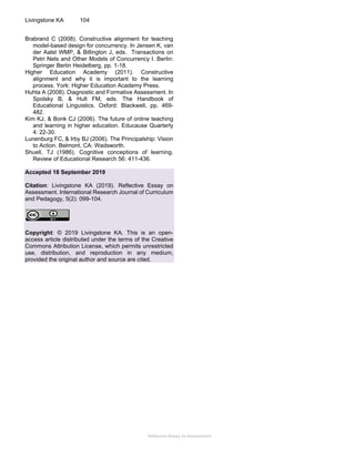 Reflective Essay on Assessment
Livingstone KA 104
Brabrand C (2008). Constructive alignment for teaching
model-based design for concurrency. In Jensen K, van
der Aalst WMP, & Billington J, eds. Transactions on
Petri Nets and Other Models of Concurrency I. Berlin:
Springer Berlin Heidelberg, pp. 1-18.
Higher Education Academy (2011). Constructive
alignment and why it is important to the learning
process. York: Higher Education Academy Press.
Huhta A (2008). Diagnostic and Formative Assessment. In
Spolsky B, & Hult FM, eds. The Handbook of
Educational Linguistics. Oxford: Blackwell, pp. 469-
482.
Kim KJ, & Bonk CJ (2006). The future of online teaching
and learning in higher education. Educause Quarterly
4: 22-30.
Lunenburg FC, & Irby BJ (2006). The Principalship: Vision
to Action. Belmont, CA: Wadsworth.
Shuell, TJ (1986). Cognitive conceptions of learning.
Review of Educational Research 56: 411-436.
Accepted 18 September 2019
Citation: Livingstone KA (2019). Reflective Essay on
Assessment. International Research Journal of Curriculum
and Pedagogy, 5(2): 099-104.
Copyright: © 2019 Livingstone KA. This is an open-
access article distributed under the terms of the Creative
Commons Attribution License, which permits unrestricted
use, distribution, and reproduction in any medium,
provided the original author and source are cited.
 