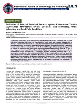 Evaluation of Selected Botanical Extracts against Subterranean Termite, Coptotermes formosanus Shiraki (Isoptera: Rhinotermitidae), Under Laboratory and
Semi-Field Conditions
Evaluation of Selected Botanical Extracts against Subterranean Termite,
Coptotermes formosanus Shiraki (Isoptera: Rhinotermitidae), Under
Laboratory and Semi-Field Conditions
Weldesenbet Beze Kassie
Department of Forest Protection, Central Ethiopia Environment and Forest Research Institute, P.O.Box 33042, Addis
Abeba, Ethiopia
E-mail: weldesenbetbeze@gmail.com
Coptoterme formosanus is an economically important agricultural and structural pest of warm
and humid regions of the world. The main objective of the study was evaluate seed extracts of
Brassica nigra and leaves extracts of Acokantra schimperi, Croton macrostachyus and Rhamnus
prinoides against C. formosanus workers under laboratory and semi-field conditions. Treatments
were consisted of three concentrations levels (5, 10 and 15 weight of botanical powder (g) per 100
ml volume of water) by three replications. Mortality of termite was counted after 24, 48 and 72
hours exposure for both conditions. The results of all botanical extracts at all concentration levels
showed that caused mortality of C. formosanus workers. Complete mortality (100%) of C.
formosanus was observed after treatment with 15 w/v B. nigra extract at three time intervals under
both laboratory and semi-field conditions. Moreover, A. schimperi at 15 w/v concentration also
resulted 100% mortality after 48-72 hours of exposure. Brassica nigra extract showed least LC50
(5.63g/100ml) value than other botanical extracts after 24 hours exposure under laboratory
condition. Based on their toxicity status extracts of B. nigra > A. schmperi > R. prinoides > C.
macrostachyus leaf extracts.
Keywords: Botanical, extract, mortality, pesticide, pest, termite, subterranean.
INTRODUCTION
Termites are eusocial insects that are the most
agriculturally and structurally important insects and which
cause for vast economic loss by feeding on many crops,
plants and wooden strictures in buildings. They have ability
to feed various stages of plant growth (Mitchell, 2002).
Subterranean termites are the most successful and
destructive pests that comprise under family
rhinotermitidae, which inhabit in the ground and forage in
and aboveground (Chris et al., 2006), which, damage
homes and other structures in short period of time,
because their colony members are huge and long lived
(Horwood and Eldridge, 2005). To control termites,
synthetic pesticides play important roles. However, some
of synthetic insecticides create number of ecological
problems, development insect resistance and unsafe to
non-target organisms including human being (Ahmed et
al., 2005). Using synthetic pesticides repeatedly to
manage termites increase environmental influences, pest
resistance and pest resurgence of other insect pests
(Damalas and Eleftherohorinos, 2011).
These adverse effects of synthetic pesticides are bearing
attention for development of botanical pesticides to control
different insect pests. Botanical extracts and powders from
different bioactive plants used for insecticidal, repellent
and anti-feeding properties (Isman, 2006). Plant based
pesticides are preferred to control insect pests because of
their less harmful nature to non-target organisms due to
their innate biodegradability (Prabakar and Jebanesan,
2004). The uses of these biologically active botanical
extracts are usually safer to humans and the
environment than conventional pesticides, with minimal
residual effects and also with least development of
resistance against pests. Therefore, the aim of this study
was to evaluate the efficacy of B. nigra seeds and A.
schimperi, C. macrostachyus and R. prinoides leaves
extracts against C. formosanus workers both under
laboratory and semi-field conditions.
Research Article
Vol. 5(2), pp. 135-141, September, 2019. © www.premierpublishers.org. ISSN: 2326-7262
International Journal of Entomology and Nematology
 