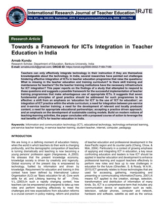 Towards a Framework for ICTs Integration in Teacher Education in India
Towards a Framework for ICTs Integration in Teacher
Education in India
Arnab Kundu
Research Scholar, Department of Education, Bankura University, India
E-mail: arnabkundu5@gmail.com; ORCID ID: https://orcid.org/0000-0002-7169-7189
Teachers can only effectively integrate technology in their instruction if they are themselves
knowledgeable about the technology. In India, several researches have pointed out challenges
hindering effective integration of ICTs in teacher education programme that raise the questions:
What is missing in the teacher education and training curriculum? Is there skill training and
maintenance for teachers? Do the teacher training institutions have the necessary infrastructure
for ICT integration? This paper reports on the findings of a study that attempted to respond to
these questions and suggests a possible framework for the successful implementation of teacher
training programmes that make advantageous use of appropriate ICTs. It suggests that seven
fundamental principles of good practice should be addressed for such programmes to be
effective: a shift from an emphasis on ‘education for ICT’ to the use of ‘ICT for education’; an
integration of ICT practice within the whole curriculum; a need for integration between pre-service
and in-service teacher training; a need for the development of relevant and locally produced
content; a need for appropriate educational partnerships; accepting a practice driven approach;
and an emphasis on the development of sustainable costing models. Build on modern notions of
teaching-learning activities, the paper concludes with a proposed course of action to leverage the
real benefits of ICTs for teacher education in India.
Keywords: Information and communication technology (ICT), educational technology, technology enhanced learning,
pre-service teacher training, in-service teacher training, student teacher, internet, computer, pedagogy
INTRODUCTION
We are living in a defining moment of education history,
when the world in which teachers do their work is changing
profoundly, and the demographic composition of teachers
is turning dramatically and teaching is now becoming a
young persons’ profession again (Hargreaves, A.,2003).
He stresses that the present knowledge economy,
knowledge society is driven by creativity and ingenuity.
Global economy of the present day is empowered by
technology, fuelled by information and driven by
knowledge. Requirement for education and training in this
context have been defined by International Labour
Organisation (ILO) as “Basic education for all, Core work
skills for all, and Lifelong learning for all” (Tinio,
V.L. (2003).In such a rapidly changing context, how
teachers can be empowered and prepared to take up new
roles and perform teaching effectively to meet the
challenges and new expectations from education reforms
is a crucial concern in policy making, reform and practice
of teacher education and professional development in the
Asia-Pacific region and its counter parts (Cheng, Chow, &
Mok, 2004). Particularly in a context of growing emphasis
of applying and integrating ICT in education, a key issue
confronting educators and leaders is how ICT should be
applied in teacher education and development to enhance
professional learning and support teachers effectively to
perform new roles and face up to new challenges in
education for the future (Ghavifekr, S. & Rosdy, W.A.W.,
2015).ICT generally relates to those technologies that are
used for accessing, gathering, manipulating and
presenting or communicating information(Toomy, 2001).It
means ICT applied to the creation, storage, selection,
transformation and distribution of information of many
kinds. So, ICT is a comprehensive term that includes any
communication device or application such as radio,
television, cellular phones, computer and network,
hardware and software, satellite as well as the various
Research Article
Vol. 4(1), pp. 044-055, September, 2019. © www.premierpublishers.org. ISSN: 2593-1792
International Research Journal of Teacher Education
 