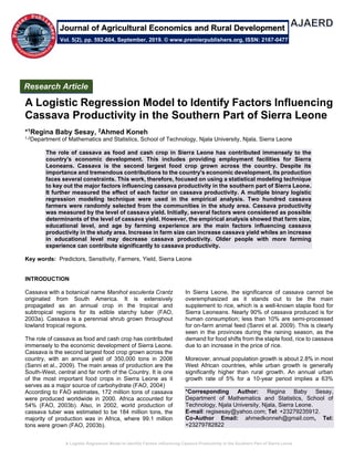 A Logistic Regression Model to Identify Factors Influencing Cassava Productivity in the Southern Part of Sierra Leone
A Logistic Regression Model to Identify Factors Influencing
Cassava Productivity in the Southern Part of Sierra Leone
*1Regina Baby Sesay, 2Ahmed Koneh
1,2Department of Mathematics and Statistics, School of Technology, Njala University, Njala, Sierra Leone
The role of cassava as food and cash crop in Sierra Leone has contributed immensely to the
country's economic development. This includes providing employment facilities for Sierra
Leoneans. Cassava is the second largest food crop grown across the country. Despite its
importance and tremendous contributions to the country's economic development, its production
faces several constraints. This work, therefore, focused on using a statistical modeling technique
to key out the major factors influencing cassava productivity in the southern part of Sierra Leone.
It further measured the effect of each factor on cassava productivity. A multiple binary logistic
regression modeling technique were used in the empirical analysis. Two hundred cassava
farmers were randomly selected from the communities in the study area. Cassava productivity
was measured by the level of cassava yield. Initially, several factors were considered as possible
determinants of the level of cassava yield. However, the empirical analysis showed that farm size,
educational level, and age by farming experience are the main factors influencing cassava
productivity in the study area. Increase in farm size can increase cassava yield whiles an increase
in educational level may decrease cassava productivity. Older people with more farming
experience can contribute significantly to cassava productivity.
Key words: Predictors, Sensitivity, Farmers, Yield, Sierra Leone
INTRODUCTION
Cassava with a botanical name Manihot esculenta Crantz
originated from South America. It is extensively
propagated as an annual crop in the tropical and
subtropical regions for its edible starchy tuber (FAO,
2003a). Cassava is a perennial shrub grown throughout
lowland tropical regions.
The role of cassava as food and cash crop has contributed
immensely to the economic development of Sierra Leone.
Cassava is the second largest food crop grown across the
country, with an annual yield of 350,000 tons in 2006
(Sanni et al., 2009). The main areas of production are the
South-West, central and far north of the Country. It is one
of the most important food crops in Sierra Leone as it
serves as a major source of carbohydrate (FAO, 2004)
According to FAO estimates, 172 million tons of cassava
were produced worldwide in 2000. Africa accounted for
54% (FAO, 2003b). Also, in 2002, world production of
cassava tuber was estimated to be 184 million tons, the
majority of production was in Africa, where 99.1 million
tons were grown (FAO, 2003b).
In Sierra Leone, the significance of cassava cannot be
overemphasized as it stands out to be the main
supplement to rice, which is a well-known staple food for
Sierra Leoneans. Nearly 90% of cassava produced is for
human consumption; less than 10% are semi-processed
for on-farm animal feed (Sanni et al. 2009). This is clearly
seen in the provinces during the raining season, as the
demand for food shifts from the staple food, rice to cassava
due to an increase in the price of rice.
Moreover, annual population growth is about 2.8% in most
West African countries, while urban growth is generally
significantly higher than rural growth. An annual urban
growth rate of 5% for a 10-year period implies a 63%
*Corresponding Author: Regina Baby Sesay,
Department of Mathematics and Statistics, School of
Technology, Njala University, Njala, Sierra Leone.
E-mail: regisesay@yahoo.com; Tel: +23279235912.
Co-Author Email: ahmedkonneh@gmail.com, Tel:
+23279782822
Research Article
Vol. 5(2), pp. 592-604, September, 2019. © www.premierpublishers.org, ISSN: 2167-0477
Journal of Agricultural Economics and Rural Development
 