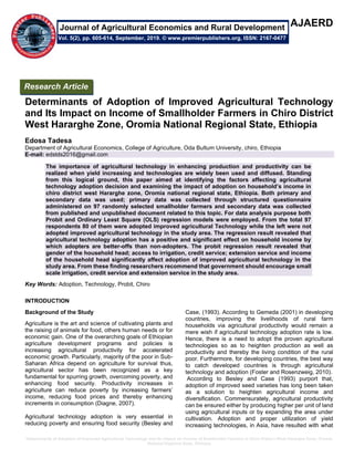 Determinants of Adoption of Improved Agricultural Technology and Its Impact on Income of Smallholder Farmers in Chiro District West Hararghe Zone, Oromia
National Regional State, Ethiopia
AJAERD
Determinants of Adoption of Improved Agricultural Technology
and Its Impact on Income of Smallholder Farmers in Chiro District
West Hararghe Zone, Oromia National Regional State, Ethiopia
Edosa Tadesa
Department of Agricultural Economics, College of Agriculture, Oda Bultum University, chiro, Ethiopia
E-mail: edstds2016@gmail.com
The importance of agricultural technology in enhancing production and productivity can be
realized when yield increasing and technologies are widely been used and diffused. Standing
from this logical ground, this paper aimed at identifying the factors affecting agricultural
technology adoption decision and examining the impact of adoption on household’s income in
chiro district west Hararghe zone, Oromia national regional state, Ethiopia. Both primary and
secondary data was used; primary data was collected through structured questionnaire
administered on 97 randomly selected smallholder farmers and secondary data was collected
from published and unpublished document related to this topic. For data analysis purpose both
Probit and Ordinary Least Square (OLS) regression models were employed. From the total 97
respondents 80 of them were adopted improved agricultural Technology while the left were not
adopted improved agricultural technology in the study area. The regression result revealed that
agricultural technology adoption has a positive and significant effect on household income by
which adopters are better-offs than non-adopters. The probit regression result revealed that
gender of the household head; access to irrigation, credit service; extension service and income
of the household head significantly affect adoption of improved agricultural technology in the
study area. From these finding researchers recommend that government should encourage small
scale irrigation, credit service and extension service in the study area.
Key Words: Adoption, Technology, Probit, Chiro
INTRODUCTION
Background of the Study
Agriculture is the art and science of cultivating plants and
the raising of animals for food, others human needs or for
economic gain. One of the overarching goals of Ethiopian
agriculture development programs and policies is
increasing agricultural productivity for accelerated
economic growth. Particularly, majority of the poor in Sub-
Saharan Africa depend on agriculture for survival thus,
agricultural sector has been recognized as a key
fundamental for spurring growth, overcoming poverty, and
enhancing food security. Productivity increases in
agriculture can reduce poverty by increasing farmers’
income, reducing food prices and thereby enhancing
increments in consumption (Diagne, 2007).
Agricultural technology adoption is very essential in
reducing poverty and ensuring food security (Besley and
Case, (1993). According to Gemeda (2001) in developing
countries, improving the livelihoods of rural farm
households via agricultural productivity would remain a
mere wish if agricultural technology adoption rate is low.
Hence, there is a need to adopt the proven agricultural
technologies so as to heighten production as well as
productivity and thereby the living condition of the rural
poor. Furthermore, for developing countries, the best way
to catch developed countries is through agricultural
technology and adoption (Foster and Rosenzweig, 2010).
According to Besley and Case (1993) purport that,
adoption of improved seed varieties has long been taken
as a solution to heighten agricultural income and
diversification. Commensurately, agricultural productivity
can be ensured either by producing higher per unit of land
using agricultural inputs or by expanding the area under
cultivation. Adoption and proper utilization of yield
increasing technologies, in Asia, have resulted with what
Research Article
Vol. 5(2), pp. 605-614, September, 2019. © www.premierpublishers.org, ISSN: 2167-0477
Journal of Agricultural Economics and Rural Development
 