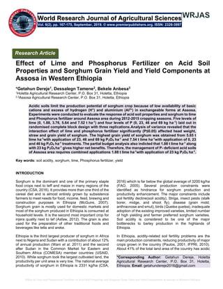 Effect of Lime and Phosphorus Fertilizer on Acid Soil Properties and Sorghum Grain Yield and Yield Components at Assosa in Western Ethiopia
Effect of Lime and Phosphorus Fertilizer on Acid Soil
Properties and Sorghum Grain Yield and Yield Components at
Assosa in Western Ethiopia
*Getahun Dereje1, Dessalegn Tamene2, Bekele Anbesa3
1Holetta Agricultural Research Center, P.O. Box 31, Holetta, Ethiopia
2,3Assosa Agricultural Research Center, P.O. Box 31, Holetta, Ethiopia
Acidic soils limit the production potential of sorghum crop because of low availability of basic
cations and excess of hydrogen (H+
) and aluminium (Al3+
) in exchangeable forms at Assosa.
Experiments were conducted to evaluate the response of acid soil properties and sorghum to lime
and Phosphorus fertilizer around Assosa area during 2012-2015 cropping seasons. Five levels of
lime (0, 1.88, 3.76, 5.64 and 7.52 t ha-1
) and four levels of P (0, 23, 46 and 69 kg ha-1
) laid out in
randomised complete block design with three replications.Analysis of variance revealed that the
interaction effect of lime and phosphorus fertilizer significantly (P≤0.05) affected head weight,
straw and grain yield of sorghum. The highest grain yield of sorghum was obtained from 5.65 t
lime ha-1
with application of 23, 46 and 69 kg P2O5 ha-1
and 7.54 t lime ha-1
with application of 0, 23
and 46 kg P2O5 ha-1
treatments. The partial budget analysis also indicted that 1.88 t lime ha-1
along
with 23 kg P2O5 ha-1
gives higher net benefits. Therefore, the management of P- deﬁcient acid soils
of Assosa area requires combined applications 1.88 t lime ha-1
with application of 23 kg P2O5 ha-1
.
Key words: soil acidity, sorghum, lime, Phosphorus fertilizer, yield
INTRODUCTION
Sorghum is the dominant and one of the primary staple
food crops next to teff and maize in many regions of the
country (CSA, 2016). It provides more than one third of the
cereal diet and is almost entirely grown by subsistence
farmers to meet needs for food, income, feed, brewing and
construction purposes in Ethiopia (McGuire, 2007).
Sorghum grain is mostly used for domestic markets and
most of the sorghum produced in Ethiopia is consumed at
household levels. It is the second most important crop for
injera quality next to tef (Asfaw, 2012). The grain is also
used for the preparation of other traditional foods and
beverages like tella and areke.
Ethiopia is the third largest producer of sorghum in Africa
next to Nigeria and Sudan with a contribution of about 12%
of annual production (Wani et al. 2011) and the second
after Sudan in the Common Market for Eastern and
Southern Africa (COMESA) member countries (USAID,
2010). While sorghum took the largest cultivated land, the
productivity per unit area is very low. The national average
productivity of sorghum in Ethiopia is 2331 kg/ha (CSA,
2016) which is far below the global average of 3200 kg/ha
(FAO, 2005). Several production constraints were
identified as hindrance for sorghum production and
productivity enhancement. The major constraints include
soil fertility decline(soil acidity), Striga, insect pests (stalk
borer, midge, and shoot fly), disease (grain mold,
anthracnose and smut), birds (Quelea quelea), inadequate
adoption of the existing improved varieties, limited number
of high yielding and farmer preferred sorghum varieties.
Soil acidity is considered to be one of the major
bottlenecks to barley production in the highlands of
Ethiopia.
In Ethiopia, acidity-related soil fertility problems are the
main production constraints, reducing productivity of major
crops grown in the country (Paulos, 2001; IFPRI, 2010).
About 41% of the total land area of the country has acidic
*Corresponding Author: Getahun Dereje, Holetta
Agricultural Research Center, P.O. Box 31, Holetta,
Ethiopia. Email: getahundereje2016@gmail.com
Research Article
Vol. 6(2), pp. 167-175, September, 2019. © www.premierpublishers.org. ISSN: 2326-3997
World Research Journal of Agricultural Sciences
 