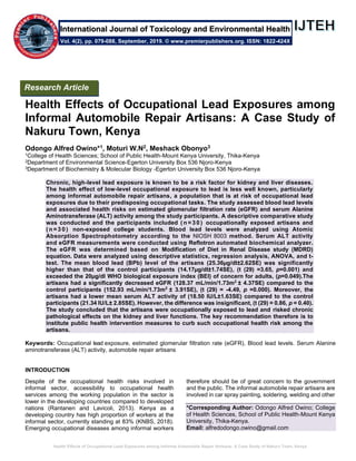 Health Effects of Occupational Lead Exposures among Informal Automobile Repair Artisans: A Case Study of Nakuru Town, Kenya
Health Effects of Occupational Lead Exposures among
Informal Automobile Repair Artisans: A Case Study of
Nakuru Town, Kenya
Odongo Alfred Owino*1, Moturi W.N2, Meshack Obonyo3
1College of Health Sciences; School of Public Health-Mount Kenya University, Thika-Kenya
2Department of Environmental Science-Egerton University Box 536 Njoro-Kenya
3Department of Biochemistry & Molecular Biology -Egerton University Box 536 Njoro-Kenya
Chronic, high-level lead exposure is known to be a risk factor for kidney and liver diseases.
The health effect of low-level occupational exposure to lead is less well known, particularly
among informal automobile repair artisans, a population that is at risk of occupational lead
exposures due to their predisposing occupational tasks. The study assessed blood lead levels
and associated health risks on estimated glomerular filtration rate (eGFR) and serum Alanine
Aminotransferase (ALT) activity among the study participants. A descriptive comparative study
was conducted and the participants included ( n = 3 0 ) occupationally exposed artisans and
( n = 3 0 ) non-exposed college students. Blood lead levels were analyzed using Atomic
Absorption Spectrophotometry according to the NIOSH 8003 method. Serum ALT activity
and eGFR measurements were conducted using Reflotron automated biochemical analyzer.
The eGFR was determined based on Modification of Diet in Renal Disease study (MDRD)
equation. Data were analyzed using descriptive statistics, regression analysis, ANOVA, and t-
test. The mean blood lead (BPb) level of the artisans (25.36µg/dl±2.62SE) was significantly
higher than that of the control participants (14.17µg/dl±1.74SE), (t (29) =3.65, p=0.001) and
exceeded the 20µg/dl WHO biological exposure index (BEI) of concern for adults, (p=0.049).The
artisans had a significantly decreased eGFR (128.37 mL/min/1.73m2
± 4.37SE) compared to the
control participants (152.93 mL/min/1.73m2
± 3.91SE), (t (29) = -4.49, p =0.000). Moreover, the
artisans had a lower mean serum ALT activity of (18.50 IU/L±1.63SE) compared to the control
participants (21.34 IU/L± 2.85SE). However, the difference was insignificant, (t (29) = 0.86, p = 0.40).
The study concluded that the artisans were occupationally exposed to lead and risked chronic
pathological effects on the kidney and liver functions. The key recommendation therefore is to
institute public health intervention measures to curb such occupational health risk among the
artisans.
Keywords: Occupational lead exposure, estimated glomerular filtration rate (eGFR), Blood lead levels. Serum Alanine
aminotransferase (ALT) activity, automobile repair artisans
INTRODUCTION
Despite of the occupational health risks involved in
informal sector, accessibility to occupational health
services among the working population in the sector is
lower in the developing countries compared to developed
nations (Rantanen and Lavicoli, 2013). Kenya as a
developing country has high proportion of workers at the
informal sector, currently standing at 83% (KNBS, 2018).
Emerging occupational diseases among informal workers
therefore should be of great concern to the government
and the public. The informal automobile repair artisans are
involved in car spray painting, soldering, welding and other
*Corresponding Author: Odongo Alfred Owino; College
of Health Sciences, School of Public Health-Mount Kenya
University, Thika-Kenya.
Email: alfredodongo.owino@gmail.com
Research Article
Vol. 4(2), pp. 079-088, September, 2019. © www.premierpublishers.org. ISSN: 1822-424X
International Journal of Toxicology and Environmental Health
 