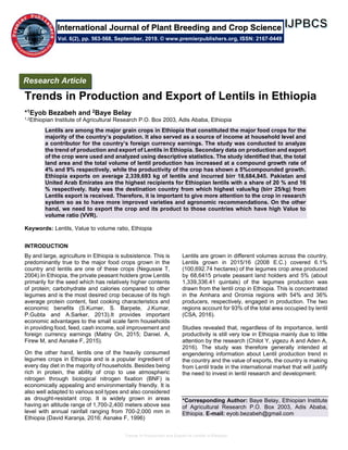 Trends in Production and Export of Lentils in Ethiopia
Trends in Production and Export of Lentils in Ethiopia
*1Eyob Bezabeh and 2Baye Belay
1,2Ethiopian Institute of Agricultural Research P.O. Box 2003, Adis Ababa, Ethiopia
Lentils are among the major grain crops in Ethiopia that constituted the major food crops for the
majority of the country’s population. It also served as a source of income at household level and
a contributor for the country’s foreign currency earnings. The study was conducted to analyze
the trend of production and export of Lentils in Ethiopia. Secondary data on production and export
of the crop were used and analyzed using descriptive statistics. The study identified that, the total
land area and the total volume of lentil production has increased at a compound growth rate of
4% and 9% respectively, while the productivity of the crop has shown a 5%compounded growth.
Ethiopia exports on average 2,339,693 kg of lentils and incurred birr 18,684,845. Pakistan and
United Arab Emirates are the highest recipients for Ethiopian lentils with a share of 20 % and 16
% respectively. Italy was the destination country from which highest value/kg (birr 25/kg) from
Lentils export is received. Therefore, it is important to give more attention to the crop in research
system so as to have more improved varieties and agronomic recommendations. On the other
hand, we need to export the crop and its product to those countries which have high Value to
volume ratio (VVR).
Keywords: Lentils, Value to volume ratio, Ethiopia
INTRODUCTION
By and large, agriculture in Ethiopia is subsistence. This is
predominantly true to the major food crops grown in the
country and lentils are one of these crops (Negussie T,
2004).In Ethiopia, the private peasant holders grow Lentils
primarily for the seed which has relatively higher contents
of protein; carbohydrate and calories compared to other
legumes and is the most desired crop because of its high
average protein content, fast cooking characteristics and
economic benefits (S.Kumer, S. Barpete, J.Kumar,
P.Gubta and A.Sarker, 2013).It provides important
economic advantages to the small scale farm households
in providing food, feed, cash income, soil improvement and
foreign currency earnings (Matny On, 2015; Daniel. A,
Firew M, and Asnake F, 2015).
On the other hand, lentils one of the heavily consumed
legumes crops in Ethiopia and is a popular ingredient of
every day diet in the majority of households. Besides being
rich in protein, the ability of crop to use atmospheric
nitrogen through biological nitrogen fixation (BNF) is
economically appealing and environmentally friendly. It is
also well adapted to various soil types and also considered
as drought-resistant crop. It is widely grown in areas
having an altitude range of 1,700-2,400 meters above sea
level with annual rainfall ranging from 700-2,000 mm in
Ethiopia (David Karanja, 2016; Asnake F, 1996)
Lentils are grown in different volumes across the country.
Lentils grown in 2015/16 (2008 E.C.) covered 6.1%
(100,692.74 hectares) of the legumes crop area produced
by 68,6415 private peasant land holders and 5% (about
1,339,336.41 quintals) of the legumes production was
drawn from the lentil crop in Ethiopia. This is concentrated
in the Amhara and Oromia regions with 54% and 36%
producers, respectively, engaged in production. The two
regions account for 93% of the total area occupied by lentil
(CSA, 2016).
Studies revealed that, regardless of its importance, lentil
productivity is still very low in Ethiopia mainly due to little
attention by the research (Chilot Y, yigezu A and Aden A,
2016). The study was therefore generally intended at
engendering information about Lentil production trend in
the country and the value of exports, the country is making
from Lentil trade in the international market that will justify
the need to invest in lentil research and development.
*Corresponding Author: Baye Belay, Ethiopian Institute
of Agricultural Research P.O. Box 2003, Adis Ababa,
Ethiopia. E-mail: eyob.bezabeh@gmail.com
Research Article
Vol. 6(2), pp. 563-568, September, 2019. © www.premierpublishers.org, ISSN: 2167-0449
International Journal of Plant Breeding and Crop Science
 